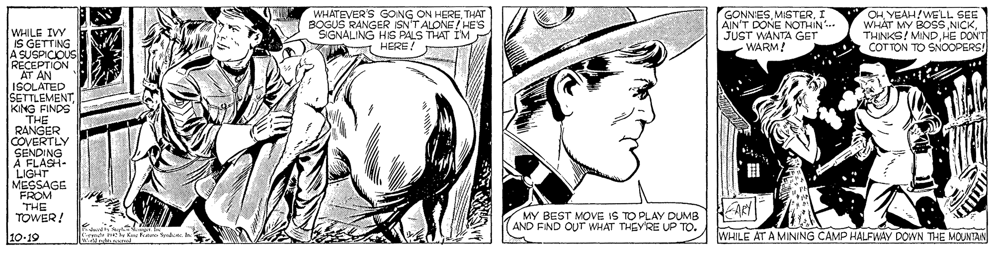 Font OCR: WHATEVER'S GOING ON HERETHAT BOGUS RANGER ISN'T ALONE! HE'S SIGNALING HIS PALS THAT IM HERE! GONNIESI AIN'T DONE NOTHIN JUST WANTA GET WARM! OHYEAH!WELL SEE WHAT MY BOSSTHINKS! MIND HE DON'T COTTON TO SNOOPERS! WHILE IVY IS GETTING A SUSPICIOUS RECEPTION AT AN ISOLATED SETTLEMENTKING FINDS THE RANGER COVERTLY SENDING À FLASH- LIGHT MESSAGE FROM THE TOWER! ? MY BEST MOVE IS TO PLAY DUMB AND FIND OUr WHAT THEY'RE UP TO. 10-19 mde iv Ken Featun SyndaIn WHILE AT A MINING CAMP HALFWAY DOWN THE MOUNTAN WHATEVER'S GOING ON HERETHAT BOGUS RANGER ISN'T ALONE! HE'S SIGNALING HIS PALS THAT IM HERE! GONNIESI AIN'T DONE NOTHIN JUST WANTA GET WARM! OHYEAH!WELL SEE WHAT MY BOSSTHINKS! MIND HE DON'T COTTON TO SNOOPERS! WHILE IVY IS GETTING A SUSPICIOUS RECEPTION AT AN ISOLATED SETTLEMENTKING FINDS THE RANGER COVERTLY SENDING À FLASH- LIGHT MESSAGE FROM THE TOWER! ? MY BEST MOVE IS TO PLAY DUMB AND FIND OUr WHAT THEY'RE UP TO. 10-19 mde iv Ken Featun SyndaIn WHILE AT A MINING CAMP HALFWAY DOWN THE MOUNTAN