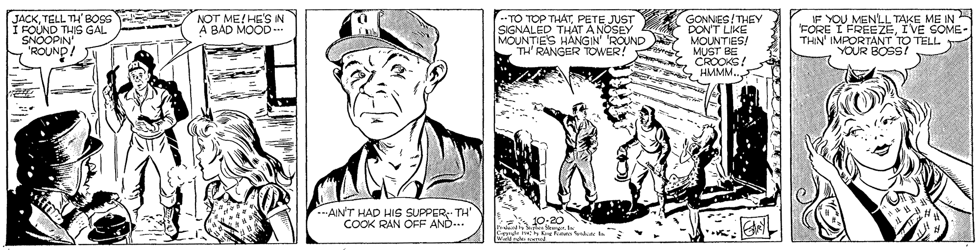 Collar OCR: --TO TOP THATPETE JUST SIGNALED THAT A NOSEY MOUNTIE'S HANGIN' 'ROUND TH' RANGER TOWER! IF YOU MENY.L TAKE ME IN 'FORE I FREEZEIVE SOME THIN' IMPORTANT TO TELL YOUR BOSS! NOT ME!HE'S IN A BAD MOOD --. JACKTELL TH'BOSS I FOUND THIS GAL SNOOPIN 'ROUND GONNIES!THEY A DON'T LIKE MOUNTIES! MUST BE CROOKS! S HMMM... .--AIN'T HAD HIS SUPPER- TH' COOK RAN OFF AND... 10:20. wid ngle wrd --TO TOP THATPETE JUST SIGNALED THAT A NOSEY MOUNTIE'S HANGIN' 'ROUND TH' RANGER TOWER! IF YOU MENY.L TAKE ME IN 'FORE I FREEZEIVE SOME THIN' IMPORTANT TO TELL YOUR BOSS! NOT ME!HE'S IN A BAD MOOD --. JACKTELL TH'BOSS I FOUND THIS GAL SNOOPIN 'ROUND GONNIES!THEY A DON'T LIKE MOUNTIES! MUST BE CROOKS! S HMMM... .--AIN'T HAD HIS SUPPER- TH' COOK RAN OFF AND... 10:20. wid ngle wrd