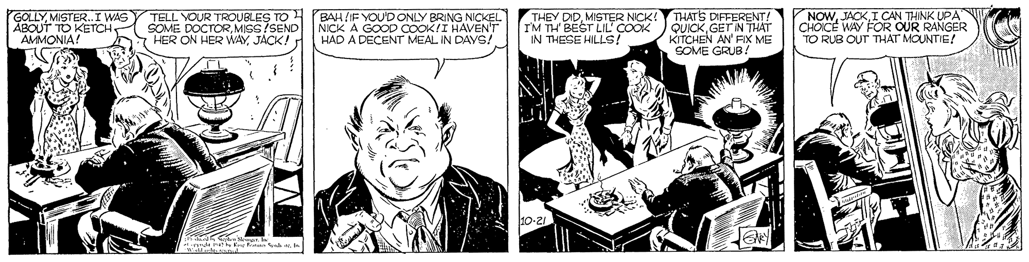 Comics OCR: GOLLYMISTER.I WAS ABOUT TO KETCH AMMONIA! TELL YOUR TROUBLES TO BAHIF YOU'D ONLY BRING NICKEL SOME DOCTORMISS?SEND HER ON HER WAYJACK! THEY DIDMISTER NICK! I'M TH' BEST LIL' COOK IN THESE HILLS! THATS DIFFERENT! QUICKGET IN THAT KITCHEN AN' FIX ME SOME GRUB! NOWI CAN THINK UPA CHOICE WAY FOR OUR RANGER TO RUB OUT THAT MOUNTIE! NICK A GOOD COOK!I HAVENT HAD A DECENT MEAL IN DAYS! 10-21 w t n K k eeMISTER.I WAS ABOUT TO KETCH AMMONIA! TELL YOUR TROUBLES TO BAHIF YOU'D ONLY BRING NICKEL SOME DOCTORMISS?SEND HER ON HER WAYJACK! THEY DIDMISTER NICK! I'M TH' BEST LIL' COOK IN THESE HILLS! THATS DIFFERENT! QUICKGET IN THAT KITCHEN AN' FIX ME SOME GRUB! NOWI CAN THINK UPA CHOICE WAY FOR OUR RANGER TO RUB OUT THAT MOUNTIE! NICK A GOOD COOK!I HAVENT HAD A DECENT MEAL IN DAYS! 10-21 w t n K k ee