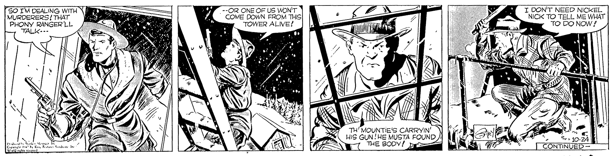 Hat OCR: SO I'M DEALING WITH MURDERERS! THAT PHONY RANGER'LL TALK-.. --OR ONE OF US WON'T COME DOWN FROM THIS TOWER ALIVE! I DON'T NEED NICKEL NICK TO TELL ME WHAT TO DO NOW! TH MOUNTIE'S CARRYIN' HiS GUN!HE MUSTA FOUND 7 THE BODY! D 10-24 CONTINUED- Cener t K Fden Sd SO I'M DEALING WITH MURDERERS! THAT PHONY RANGER'LL TALK-.. --OR ONE OF US WON'T COME DOWN FROM THIS TOWER ALIVE! I DON'T NEED NICKEL NICK TO TELL ME WHAT TO DO NOW! TH MOUNTIE'S CARRYIN' HiS GUN!HE MUSTA FOUND 7 THE BODY! D 10-24 CONTINUED- Cener t K Fden Sd