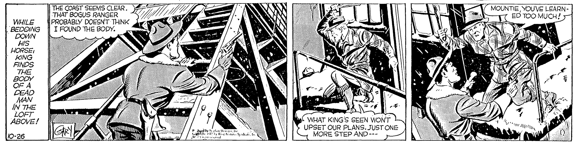 Comic book OCR: THE COAST SEEMS CLEARTHAT BOGUS RANGER PROBABLY DOESN'T THINK I FOUND THE BODY. MOUNTIEYOU'VE LEARN- T ED TOO MUCH! WHILE BEDDING DOWN HIS HORSEKING FINDS THE BODY OF A DEAD MAN IN THE LOFT ABOVE! GRY WHAT KING'S SEEN WON'T UPSET OUR PLANS. JUST ONE MORE STEP AND-- 10-26 keitan. THE COAST SEEMS CLEARTHAT BOGUS RANGER PROBABLY DOESN'T THINK I FOUND THE BODY. MOUNTIEYOU'VE LEARN- T ED TOO MUCH! WHILE BEDDING DOWN HIS HORSEKING FINDS THE BODY OF A DEAD MAN IN THE LOFT ABOVE! GRY WHAT KING'S SEEN WON'T UPSET OUR PLANS. JUST ONE MORE STEP AND-- 10-26 keitan.