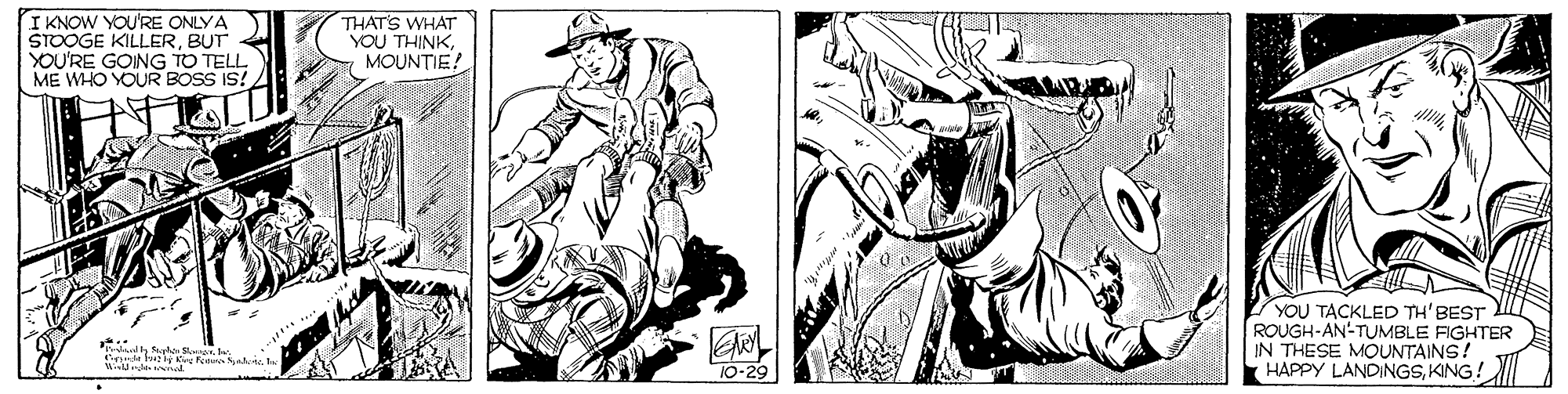 Black-and-white OCR: I KNOW YOU'RE ONLYA STOOGE KILLERBUT YOU'RE GOING TO TELL ME WHO YOUR BOSS IS! THAT'S WHAT YOU THINKMOUNTIE? YOU TACKLED TH' BEST ROUGH-AN-TUMBLE FIGHTER IN THESE MOUNTAINS! HAPPY LANDINGSKING! 1... alh ahe w l K Feu al. T0-29 I KNOW YOU'RE ONLYA STOOGE KILLERBUT YOU'RE GOING TO TELL ME WHO YOUR BOSS IS! THAT'S WHAT YOU THINKMOUNTIE? YOU TACKLED TH' BEST ROUGH-AN-TUMBLE FIGHTER IN THESE MOUNTAINS! HAPPY LANDINGSKING! 1... alh ahe w l K Feu al. T0-29