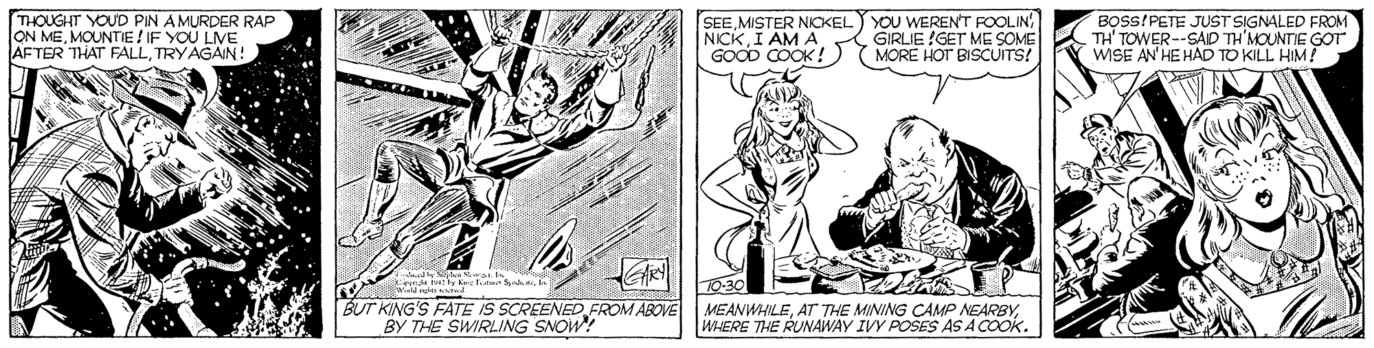 Art OCR: THOUGHT YOUD PIN AMURDER RAP ON MEMOUNTIE ! IF YOU LVE AFTER THAT FALLTRYAGAN! SEEMISTER NICKEL NICK I AM A GOOD COOK! YOU WEREN'T FOOLIN GIRLIE !GET ME SOME MORE HOT BISCUITS! BOSS!PETE JUST SIGNALED FROM TH' TOWER--SAD TH'MOUNTIE GOT WISE AN'HE HAD TO KILL HIM! ? BUT KING'S FATE IS SCREENED FROM ABOVE BY THE SWIRLING SNOW! MEANWHILEWHERE THE RUNAWAY IVY POSES AS A COOK. THOUGHT YOUD PIN AMURDER RAP ON MEMOUNTIE ! IF YOU LVE AFTER THAT FALLTRYAGAN! SEEMISTER NICKEL NICK I AM A GOOD COOK! YOU WEREN'T FOOLIN GIRLIE !GET ME SOME MORE HOT BISCUITS! BOSS!PETE JUST SIGNALED FROM TH' TOWER--SAD TH'MOUNTIE GOT WISE AN'HE HAD TO KILL HIM! ? BUT KING'S FATE IS SCREENED FROM ABOVE BY THE SWIRLING SNOW! MEANWHILEAT THE MINING CAMP NEARBYWHERE THE RUNAWAY IVY POSES AS A COOK.
