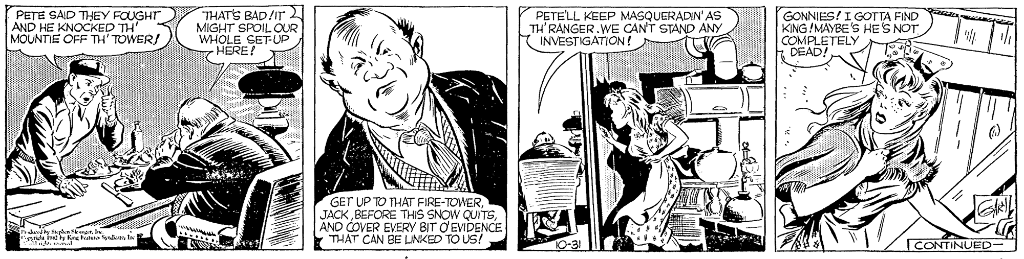 Comic book OCR: PETE SAID THEY FOUGHT AND HE KNOCKED TH MOUNTIE OFF TH' TOWER! THATS BAD/IT MIGHT SPOIL OUR WHOLE SET-UP HERE! PETE'LL KEEP MASQUERADIN'AS TH'RANGER.WE CANT STAND ANY INVESTIGATION ! GONNIES!I GOTTA FIND KING!MAYBE'S HES NOT COMPLETELY DEAD! GET UP TO THAT FIRE-TOWERAND COVER EVERY BIT O EVIDENCE THAT CAN BE LINKED TO US! CONTINUED- PETE SAID THEY FOUGHT AND HE KNOCKED TH MOUNTIE OFF TH' TOWER! THATS BAD/IT MIGHT SPOIL OUR WHOLE SET-UP HERE! PETE'LL KEEP MASQUERADIN'AS TH'RANGER.WE CANT STAND ANY INVESTIGATION ! GONNIES!I GOTTA FIND KING!MAYBE'S HES NOT COMPLETELY DEAD! GET UP TO THAT FIRE-TOWERBEFORE THIS SNOW QUITSAND COVER EVERY BIT O EVIDENCE THAT CAN BE LINKED TO US! CONTINUED-