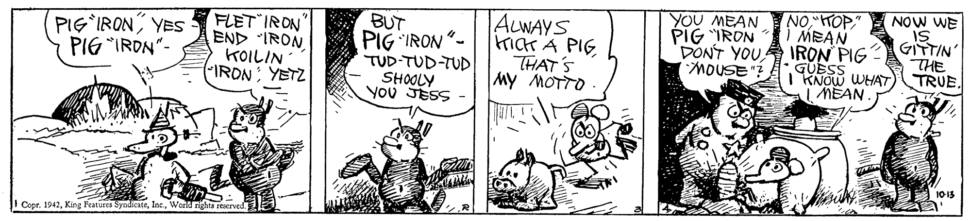 Rectangle OCR: BUT PIG IRON"- TUD-TUD-TUD SHOOLY You SESS ALWAYS HICH A PIG THAT'S My MOTTO YOU MEAN PIG IRON DONT YOU MOUSE"? NO" MEAN IRON PIG GUESS I KNOW WHAT I MEAN NOW WE IS GITTIN THE TRUE. FLET IRON PIG IRONYES PIG IRON"- KOILIN IRON YETZ 1013 I Copr. 1942World nights reserved. BUT PIG IRON"- TUD-TUD-TUD SHOOLY You SESS ALWAYS HICH A PIG THAT'S My MOTTO YOU MEAN PIG IRON DONT YOU MOUSE"? NO" MEAN IRON PIG GUESS I KNOW WHAT I MEAN NOW WE IS GITTIN THE TRUE. FLET IRON PIG IRONYES PIG IRON"- KOILIN IRON YETZ 1013 I Copr. 1942King Features SyndicateWorld nights reserved.