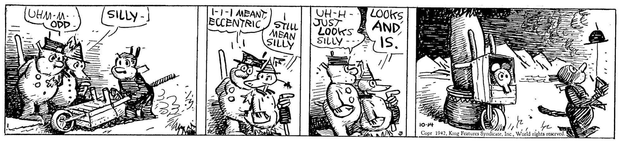 Font OCR: -1-1 MEANT STILL MEAN SILLY UH-H - JUST LOOKS SILLY - LOOKS AND SILLY UHM-M. ODD ECCENTRIC Is. 10-4 Copr 1942World rights reserved "? -1-1 MEANT STILL MEAN SILLY UH-H - JUST LOOKS SILLY - LOOKS AND SILLY UHM-M. ODD ECCENTRIC Is. 10-4 Copr 1942King Features SyndicateWorld rights reserved " ?
