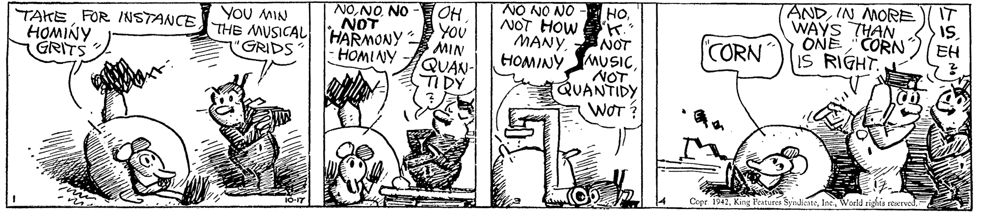 Art OCR: IT ANDIN MORE WAYS THAN ONE "CORN IS RIGHT. NO NO NO - NONO NOT THE MUSICAL HARMONY OH YOU MIN QUAN- TIDY HONOT HOW ' MANY NOT HOMINY MUSICNOT (QUANTIDY WOT ? YoU MIN TAKE FOR INSTANCE HOMINY GRITS EH CORN "GRIDS -HOMINY Copr. 1942World rights reserved. IT ANDIN MORE WAYS THAN ONE "CORN IS RIGHT. NO NO NO - NONO NOT THE MUSICAL HARMONY OH YOU MIN QUAN- TIDY HONOT HOW ' MANY NOT HOMINY MUSICNOT (QUANTIDY WOT ? YoU MIN TAKE FOR INSTANCE HOMINY GRITS EH CORN "GRIDS -HOMINY Copr. 1942King Features SyndicateWorld rights reserved.