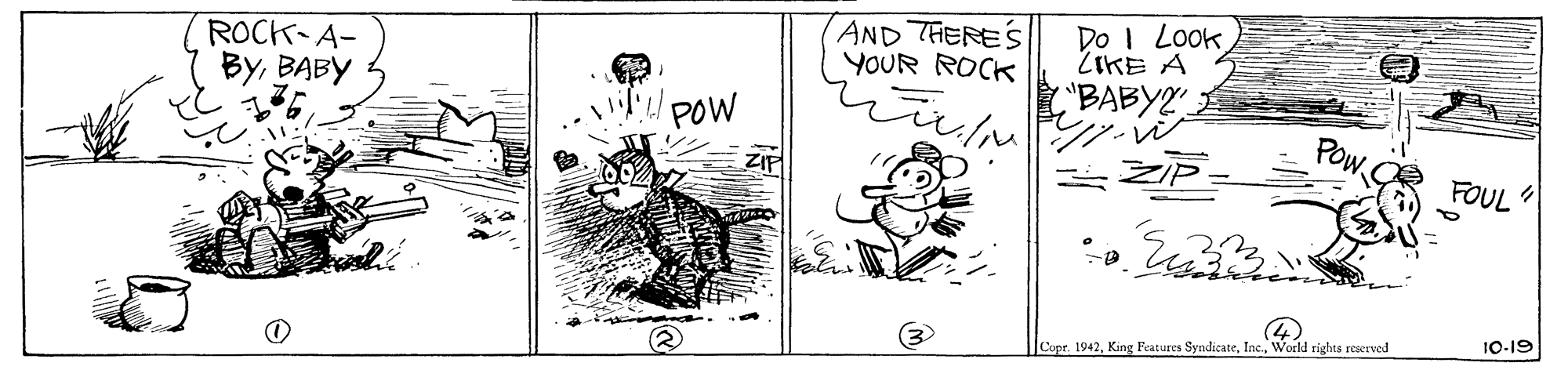 Drawing OCR: ROCK-A- ByBABY AND THERES YOUR ROCK Do I Look. ZIKE A POW ("BABY2 ?? POw ZIP ZIP= FOUL 10-19 Cope. 1942World rights reserved ROCK-A- ByBABY AND THERES YOUR ROCK Do I Look. ZIKE A POW ("BABY2 ?? POw ZIP ZIP= FOUL 10-19 Cope. 1942King Features SyndicateWorld rights reserved