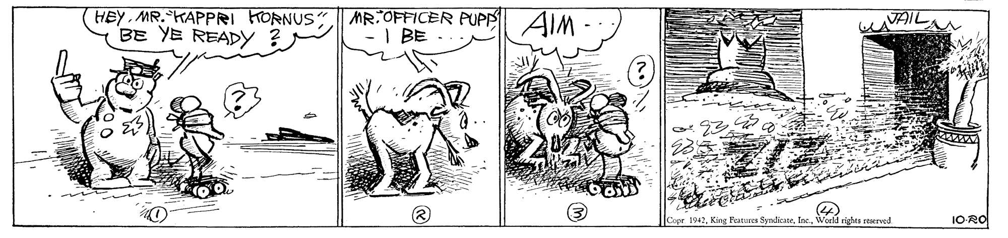 Art OCR: HEY MR.KAPPRI HORNUS BE YE READY |MR:OFFICER PUPP AIM - I BE CAVAIL |Copr 1942World rights reserved 1ORO HEY MR.KAPPRI HORNUS BE YE READY |MR:OFFICER PUPP AIM - I BE CAVAIL |Copr 1942King Features SyndicateWorld rights reserved 1ORO
