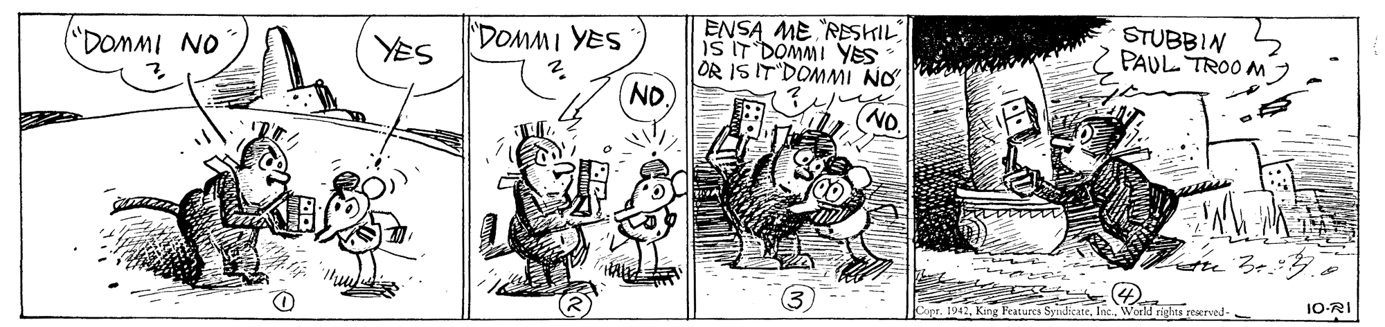 Art OCR: ENSA ME "RESKIL IS IT DOMMI YES OR IS IT DOMMI NO ND. STUBBIN PAUL TROO M DOMMI YES DOMMI NO YES 10-RI Copr. 1942Inc. World rights reerved- ENSA ME "RESKIL IS IT DOMMI YES OR IS IT DOMMI NO ND. STUBBIN PAUL TROO M DOMMI YES DOMMI NO YES 10-RI Copr. 1942King Peatures SyndicateInc. World rights reerved-