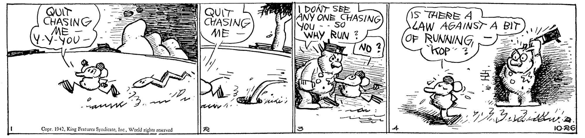 Line art OCR: QUIT CHASING ME Y-y-YOu QUIT CHASING ME DONT SEE ANY ONE CHASING So YOU - i5 THERE A CAW AGAINST A BIT OF RUNNING WHY RUN ? NO ? Copr. 1942World rights reserved 1O-R6 QUIT CHASING ME Y-y-YOu QUIT CHASING ME DONT SEE ANY ONE CHASING So YOU - i5 THERE A CAW AGAINST A BIT OF RUNNING WHY RUN ? NO ? Copr. 1942King Features SyndicateWorld rights reserved 1O-R6