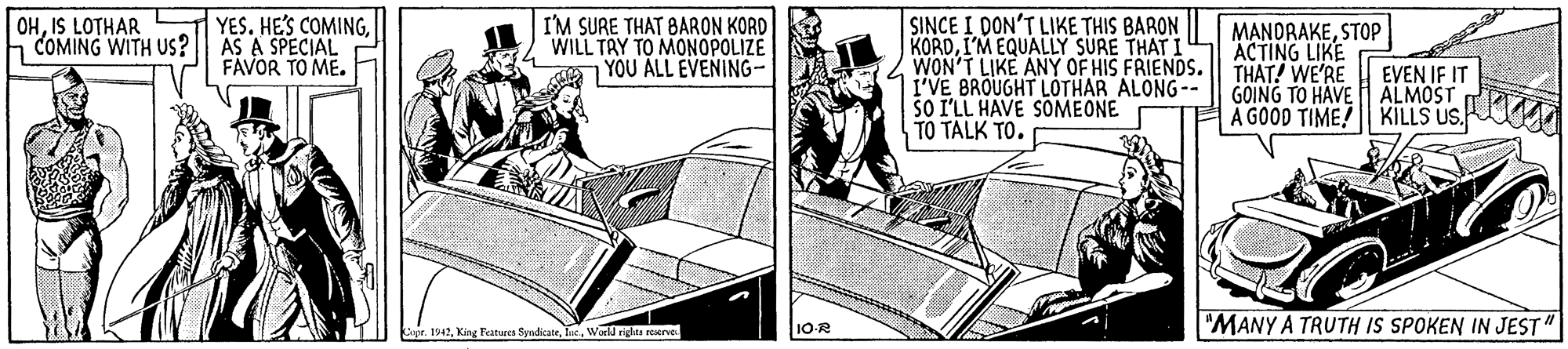 Illustration OCR: SINCE I DON'T LIKE THIS BARON || KORDI'M EQUALLY SURE THAT I WON'T LIKE ANY OF HIS FRIENDS. I'VE BROUGHT LÓTHAR ALONG-- SO I'LL HAVE SOMEONE TO TALK TO. OHIS LOTHAR YES. HE'S COMINGCOMING WITH US?|| AS A SPECIAL FAVOR TO ME. I'M SURE THAT BARON KORD WILL TAY TO MONOPOLIZE 7 YOU ÁLL EVENING- MANDRAKESTOP ACTING LIKE THAT! WE'RE GOING TO HAVE ÄLMOST A GOOD TIME! KILLS US. EVEN IF IT r. 1942Warld riglas reserve 10R "MANY A TRUTH IS SPOKEN IN JEST" SINCE I DON'T LIKE THIS BARON || KORDI'M EQUALLY SURE THAT I WON'T LIKE ANY OF HIS FRIENDS. I'VE BROUGHT LÓTHAR ALONG-- SO I'LL HAVE SOMEONE TO TALK TO. OHIS LOTHAR YES. HE'S COMINGCOMING WITH US?|| AS A SPECIAL FAVOR TO ME. I'M SURE THAT BARON KORD WILL TAY TO MONOPOLIZE 7 YOU ÁLL EVENING- MANDRAKESTOP ACTING LIKE THAT! WE'RE GOING TO HAVE ÄLMOST A GOOD TIME! KILLS US. EVEN IF IT r. 1942King Fatwes SyndicatrWarld riglas reserve 10R "MANY A TRUTH IS SPOKEN IN JEST"