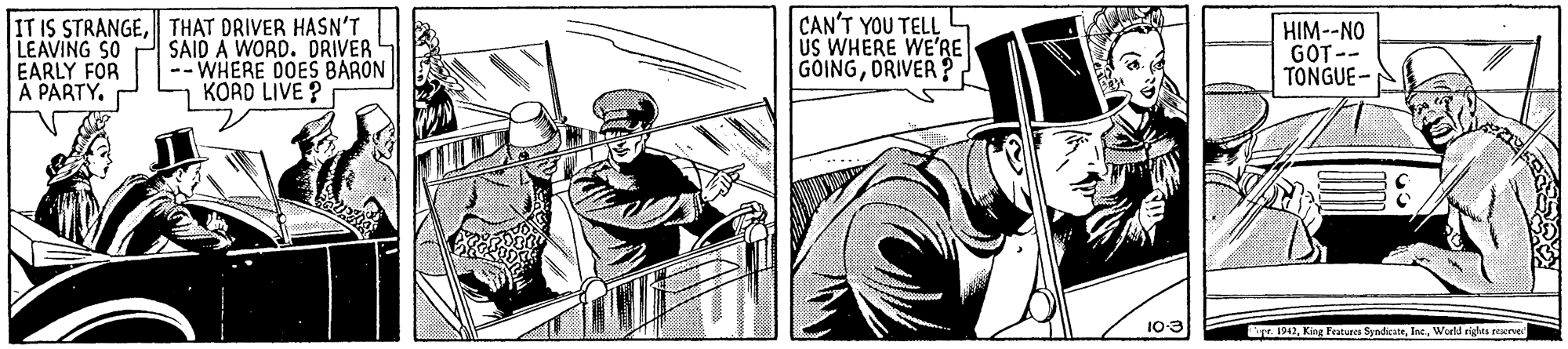 Parallel OCR: IT IS STRANGETHAT DRIVER HASN'T LEAVING SO EARLY FOR A PARTY. SAID A WORD. DRIVER -- WHERE DOES BARON KORD LIVE ? CAN'T YOU TELL 4 US WHERE WE'RE GOINGORIVER ? ! HIM--NO GOT-- TONGUE- 10-3 1942World rights reerve IT IS STRANGETHAT DRIVER HASN'T LEAVING SO EARLY FOR A PARTY. SAID A WORD. DRIVER -- WHERE DOES BARON KORD LIVE ? CAN'T YOU TELL 4 US WHERE WE'RE GOINGORIVER ? ! HIM--NO GOT-- TONGUE- 10-3 1942King Features SyndicateWorld rights reerve