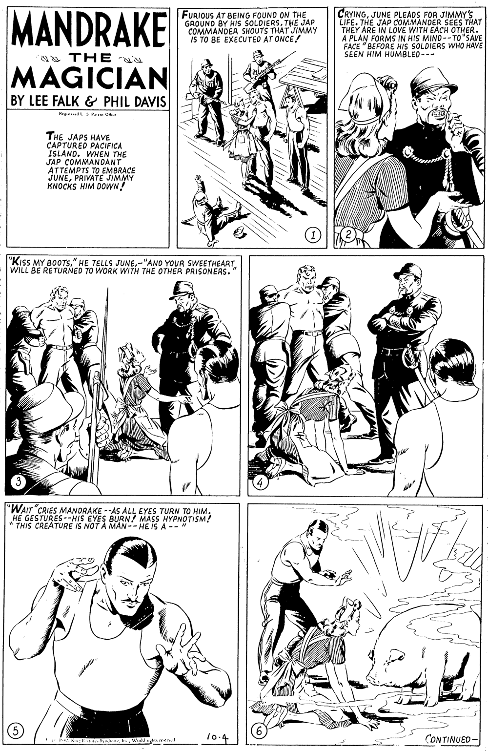 Organ OCR: MANDRAKE FURIOUS AT BEING FOUNO ON THE GROUND BY HIS ŠOLDIERSTHE JAP COMMANDER SHOUTS THAT JIMMY IS TO BE EXECUTED AT ONCE! CRYINGJUNE PLEADS FOR JIMMY'S LIFE. THE JAP COMMANDER SEES THAT THEY ARE IN LOVE WITH EACH OTHER. A PLAN FORMS IN HIS MIND--TO"SAVE FACE "BEFORE HIS SOLDIERS WHO HAVE SEEN HIM HUMBLED--- a THE u MAGICIAN BY LEE FALK & PHIL DAVIS Re dS Pe O THE JAPS HAVE CAPTURED PACIFICA ISLANO. WHEN THE JAP COMMANDANT ATTEMPTS TO EMBRACE JUNEPRIVATE JIMMY KNOCKS HIM DOWN! "KiSS MY BOOTS." HE TELLS JUNEWILL BE RETURNED TO WORK WITH THE OTHER PRISONERS. "WAIT "CRIES MANDRAKE --AS ALL EYES TURN TO HIM. HE GESTURES--HIS EYES BURN! MASS " THIS CREATURE IS NOT A MAN-- HE IS AENOISM (5) 10.4 CONTINUED- b SWialrhsareel MANDRAKE FURIOUS AT BEING FOUNO ON THE GROUND BY HIS ŠOLDIERSTHE JAP COMMANDER SHOUTS THAT JIMMY IS TO BE EXECUTED AT ONCE! CRYINGJUNE PLEADS FOR JIMMY'S LIFE. THE JAP COMMANDER SEES THAT THEY ARE IN LOVE WITH EACH OTHER. A PLAN FORMS IN HIS MIND--TO"SAVE FACE "BEFORE HIS SOLDIERS WHO HAVE SEEN HIM HUMBLED--- a THE u MAGICIAN BY LEE FALK & PHIL DAVIS Re dS Pe O THE JAPS HAVE CAPTURED PACIFICA ISLANO. WHEN THE JAP COMMANDANT ATTEMPTS TO EMBRACE JUNEPRIVATE JIMMY KNOCKS HIM DOWN! "KiSS MY BOOTS." HE TELLS JUNE-"AND YOUR SWEETHEARTWILL BE RETURNED TO WORK WITH THE OTHER PRISONERS. "WAIT "CRIES MANDRAKE --AS ALL EYES TURN TO HIM. HE GESTURES--HIS EYES BURN! MASS " THIS CREATURE IS NOT A MAN-- HE IS AENOISM (5) 10.4 CONTINUED- b S