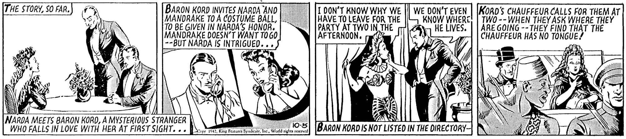 Conversation OCR: THE STORYSO FAR. BARON KORD INVITES NAROA AND MANORAKE TO A COSTUME BALLTO BE GIVEN IN NARDA'S HONOR. MANDRAKE DOESN'T WANT TO GO --BUT NARDA IS INTRIGUED. I DON'T KNOW WHY WE HAVE TO LEAVE FOR THE PARTY AT TWO IN THE AFTERNOON. WE DON'T EVEN KORO'S CHAUFFEUR CALLS FOR THEM AT KNOW WHERE TWO --WHEN THEY ASK WHERE THEÝ ÁRE GOING -- THEY FINO THAT THE CHAUFFEUR HAS NO TONGUE! HE LIVES. NARDA MEETS BARON KORDA MYSTERIOUS STRANGER WHO FALLS IN LOVE WITH HER AT FIRST SIGHT... eEWield righta rerved 10-5 BARON KORD IS NOT LISTED IN THE DIRECTORY- THE STORYSO FAR. BARON KORD INVITES NAROA AND MANORAKE TO A COSTUME BALLTO BE GIVEN IN NARDA'S HONOR. MANDRAKE DOESN'T WANT TO GO --BUT NARDA IS INTRIGUED. I DON'T KNOW WHY WE HAVE TO LEAVE FOR THE PARTY AT TWO IN THE AFTERNOON. WE DON'T EVEN KORO'S CHAUFFEUR CALLS FOR THEM AT KNOW WHERE TWO --WHEN THEY ASK WHERE THEÝ ÁRE GOING -- THEY FINO THAT THE CHAUFFEUR HAS NO TONGUE! HE LIVES. NARDA MEETS BARON KORDA MYSTERIOUS STRANGER WHO FALLS IN LOVE WITH HER AT FIRST SIGHT... eEKing Featur ylearWield righta rerved 10-5 BARON KORD IS NOT LISTED IN THE DIRECTORY-