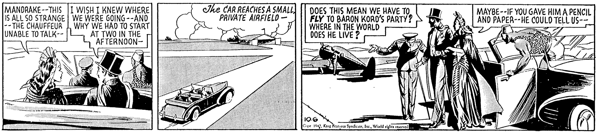 Airplane OCR: The CAR REACHES A SMALL PRIVATE AIRFIELD - MANDRAKE--THIS I WISH I KNEW WHERE IS ALL SO STRANGE WE WERE GOING--AND -- THE CHAUFFEUR WHY WE HAD TO START AT TWO IN THE AFTERNOON- DOES THIS MEAN WE HAVE TO FLY TO BARON KORO'S PARTY? WHEAE IN THE WORLD DOES HE LIVE ? MAYBE--IF YOU GAVE HIM A PENCIL AND PAPER--HE COULD TELL US-- UNABLE TO TALK-- 106 Cpe 19World rights reerv The CAR REACHES A SMALL PRIVATE AIRFIELD - MANDRAKE--THIS I WISH I KNEW WHERE IS ALL SO STRANGE WE WERE GOING--AND -- THE CHAUFFEUR WHY WE HAD TO START AT TWO IN THE AFTERNOON- DOES THIS MEAN WE HAVE TO FLY TO BARON KORO'S PARTY? WHEAE IN THE WORLD DOES HE LIVE ? MAYBE--IF YOU GAVE HIM A PENCIL AND PAPER--HE COULD TELL US-- UNABLE TO TALK-- 106 Cpe 19Kg Featea SyndicateWorld rights reerv