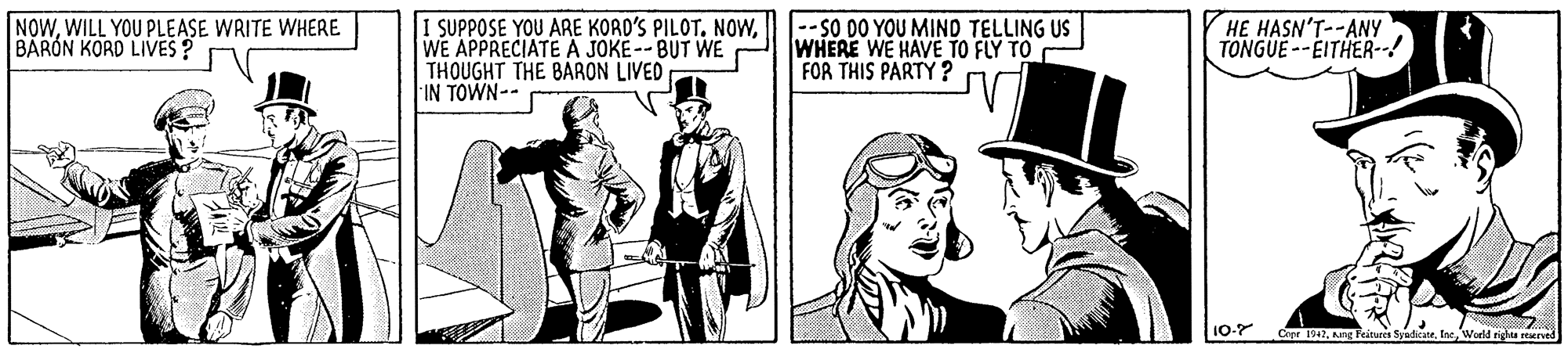 Cap OCR: NOWWILL YOU PLEASE WRITE WHERE BARON KORD LIVES? 1 SUPPOSE YOU ARE KORD'S PILOT. NOWWE APPRECIATEA JOKE--BUT WE THOUGHT THE BARON LIVED IN TOWN-- |-- SO DO YOU MIND TELLING US WHERE WE HAVE TO FLY TO FOR THIS PARTY ? HE HASN'T--ANY TONGUE--EITHER-! Crpr 1947. Nng Feitures SyadicateWorld rights reacrved NOWWILL YOU PLEASE WRITE WHERE BARON KORD LIVES? 1 SUPPOSE YOU ARE KORD'S PILOT. NOWWE APPRECIATEA JOKE--BUT WE THOUGHT THE BARON LIVED IN TOWN-- |-- SO DO YOU MIND TELLING US WHERE WE HAVE TO FLY TO FOR THIS PARTY ? HE HASN'T--ANY TONGUE--EITHER-! Crpr 1947. Nng Feitures SyadicateWorld rights reacrved