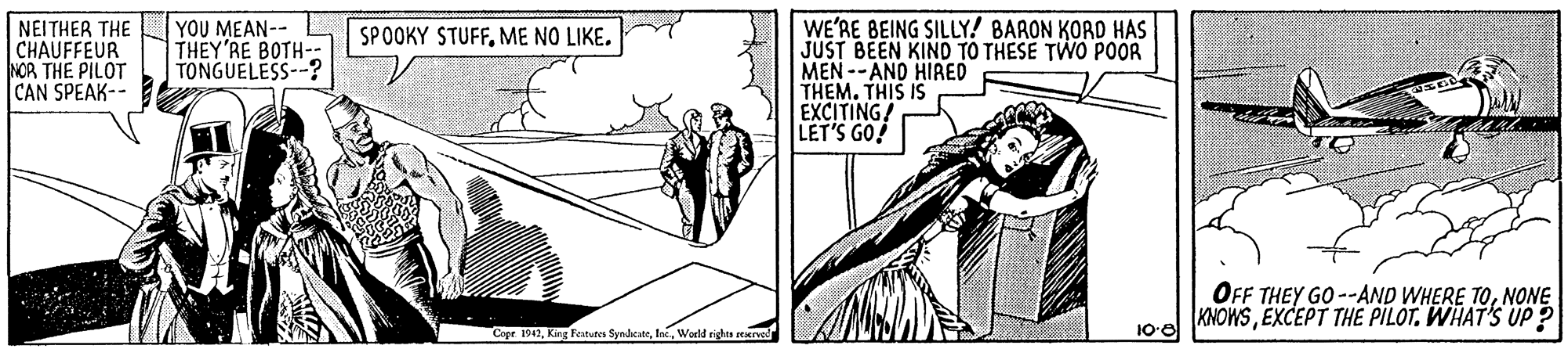 Font OCR: NEITHER THE CHAUFFEUR NOR THE PILOT CAN SPEAK-- YOU MEAN-- THEY'RE BOTH-- TONGUELESS--? WE'RE BEING SILLY! BARON KORD HAS JUST BEEN KIND TO THESE TWO POOR MEN --ANO HIRED THEM. THIS IS EXCITING! LET'S GO! SPOOKY STUFFME NO LIKE. OFF THEY GO --AND WHERE TONONE KNOWSEXCEPT THE PILOT. WHAT'S UP ? 100 Cope 1942World righes Eerved NEITHER THE CHAUFFEUR NOR THE PILOT CAN SPEAK-- YOU MEAN-- THEY'RE BOTH-- TONGUELESS--? WE'RE BEING SILLY! BARON KORD HAS JUST BEEN KIND TO THESE TWO POOR MEN --ANO HIRED THEM. THIS IS EXCITING! LET'S GO! SPOOKY STUFFME NO LIKE. OFF THEY GO --AND WHERE TONONE KNOWSEXCEPT THE PILOT. WHAT'S UP ? 100 Cope 1942King Festutes SyndicateWorld righes Eerved