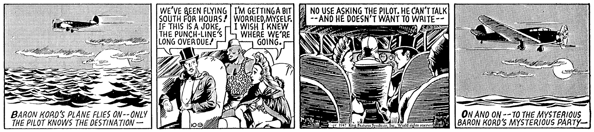Fiction OCR: WE'VE BEEN FLYING I'M GETTINGA BIT SOUTH FOR HOURS! WORRIEDMYSELF. IF THIS IS A JOKETHE PUNCH-LINE'S S WHERE WE'RE LONG OVERDUE!r NO USE ASKING THE PILOT. HE CAN'T TALK -- AND HE DOESN'T WANT TO WRITE- I WISH I KNEW GOING. BARON KORO'S PLANE FLIES ON--ONLY THE PILOT KNOWS THE DESTINATION- ON AND ON --TO THE MYSTERIOUS BARON KORD'S MYSTERIOUS PARTY- Kig Featurcs SyudcateWorld rides cerrved WE'VE BEEN FLYING I'M GETTINGA BIT SOUTH FOR HOURS! WORRIEDMYSELF. IF THIS IS A JOKETHE PUNCH-LINE'S S WHERE WE'RE LONG OVERDUE!r NO USE ASKING THE PILOT. HE CAN'T TALK -- AND HE DOESN'T WANT TO WRITE- I WISH I KNEW GOING. BARON KORO'S PLANE FLIES ON--ONLY THE PILOT KNOWS THE DESTINATION- ON AND ON --TO THE MYSTERIOUS BARON KORD'S MYSTERIOUS PARTY- Kig Featurcs SyudcateWorld rides cerrved