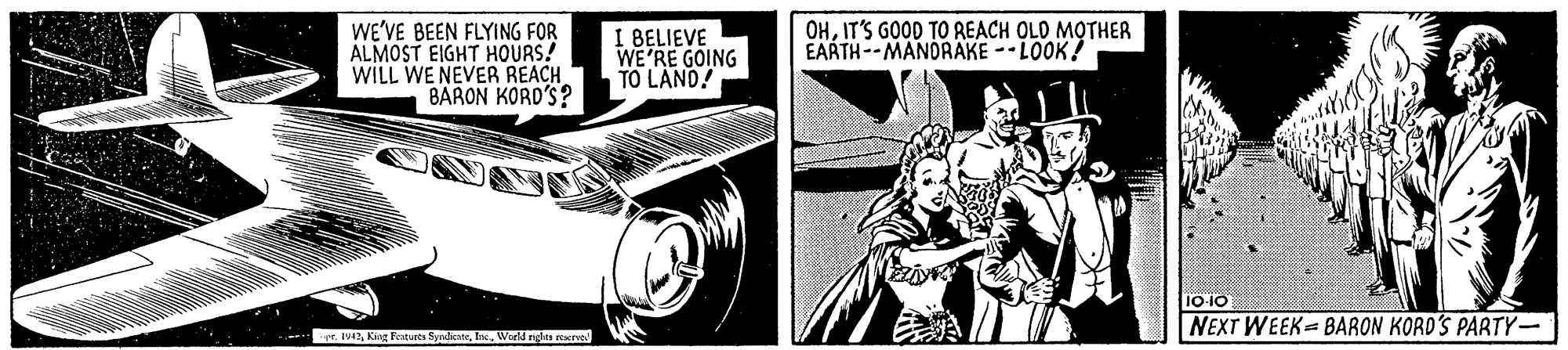 Publication OCR: OHIT'S GOOD TO REACH OLD MOTHER EARTH--MANDRAKE -LOOK! WE'VE BEEN FLYING FOR ALMOST EIGHT HOURS! WILL WE NEVER REACH BARON KORD'S? I BELIEVE WE'RE GOING TO LAND! 10 10 NEXT WEEK= BARON KORD'S PARTY- r. 1442World ridas soerve OHIT'S GOOD TO REACH OLD MOTHER EARTH--MANDRAKE -LOOK! WE'VE BEEN FLYING FOR ALMOST EIGHT HOURS! WILL WE NEVER REACH BARON KORD'S? I BELIEVE WE'RE GOING TO LAND! 10 10 NEXT WEEK= BARON KORD'S PARTY- r. 1442Kin Featurts SyndeateWorld ridas soerve