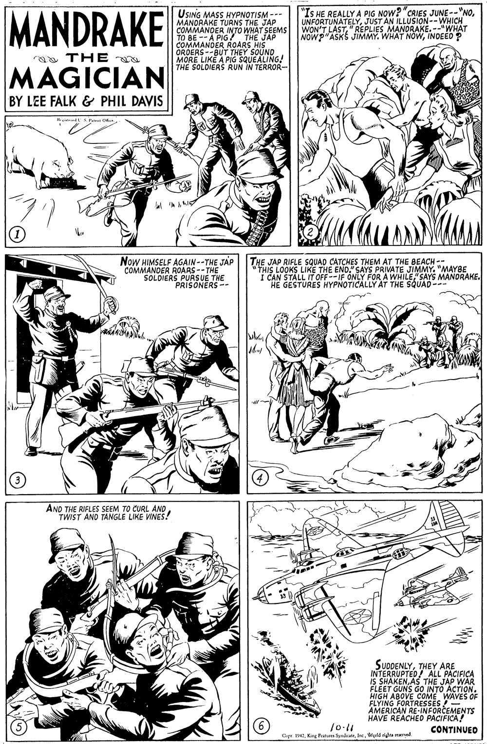 Interaction OCR: MANDRAKE USING MASS HYPNOTISM --- MANDRAKE TURNS THE JAP COMMANDER INTO WHAT SEEMS TO BE -- A PIG! THE JAP COMMANDER ROARS HIS "IS HE REALLY A PIG NOW? "CRIES JUNE--"NOJUST AN ILLUSION--WHICH WON'T LAST" REPLIES MANORAKE. --"WHAT NOWP ASKS JjIMMY. WHAT NowORUBE LUKBUT THEY S THE SOLOIERS RUN IN TERROR- aa THE MAGICIAN BY LEE FALK & PHIL DAVIS Now HIMSELF AGAIN--THE JAP COMMANDER ROARS --THE SOLDIERS PURSUE THE PRISONERS -- THE JAP RIFLE SQUAD CATCHES THEM AT THE BEACH -- "THIS LOOKS LIKE THE END." SAYS PRIVATE JIMMY. "MAYBE I CAN STALL IT OFF--IF ONLY FORA WHILE" SAYS MANDRAKE. HE GESTURES HYPNOTICALLY AT THE SQUAD--- AND THE RIFLES SEEM TO CURL ANDTWIST AND TANGLE LIKE VINES! SUDDENLYTHEY ARE "ALL IS FLEET GUNS GO'INTO ACTION. HIGH ABOVE COME WAVES OF FLYING FORTRESSES !- AMERICAN RE-INFORCEMENTS HAVE REACHEDo PACIFICA! 10.11 Copr. 1947Inc. Werld riga mered CONTINUED MANDRAKE USING MASS HYPNOTISM --- MANDRAKE TURNS THE JAP COMMANDER INTO WHAT SEEMS TO BE -- A PIG! THE JAP COMMANDER ROARS HIS "IS HE REALLY A PIG NOW? "CRIES JUNE--"NOJUST AN ILLUSION--WHICH WON'T LAST" REPLIES MANORAKE. --"WHAT NOWP ASKS JjIMMY. WHAT NowORUBE LUKBUT THEY S THE SOLOIERS RUN IN TERROR- aa THE MAGICIAN BY LEE FALK & PHIL DAVIS Now HIMSELF AGAIN--THE JAP COMMANDER ROARS --THE SOLDIERS PURSUE THE PRISONERS -- THE JAP RIFLE SQUAD CATCHES THEM AT THE BEACH -- "THIS LOOKS LIKE THE END." SAYS PRIVATE JIMMY. "MAYBE I CAN STALL IT OFF--IF ONLY FORA WHILE" SAYS MANDRAKE. HE GESTURES HYPNOTICALLY AT THE SQUAD--- AND THE RIFLES SEEM TO CURL ANDTWIST AND TANGLE LIKE VINES! SUDDENLYTHEY ARE "ALL IS FLEET GUNS GO'INTO ACTION. HIGH ABOVE COME WAVES OF FLYING FORTRESSES !- AMERICAN RE-INFORCEMENTS HAVE REACHEDo PACIFICA! 10.11 Copr. 1947King Putures SyndicateInc. Werld riga mered CONTINUED