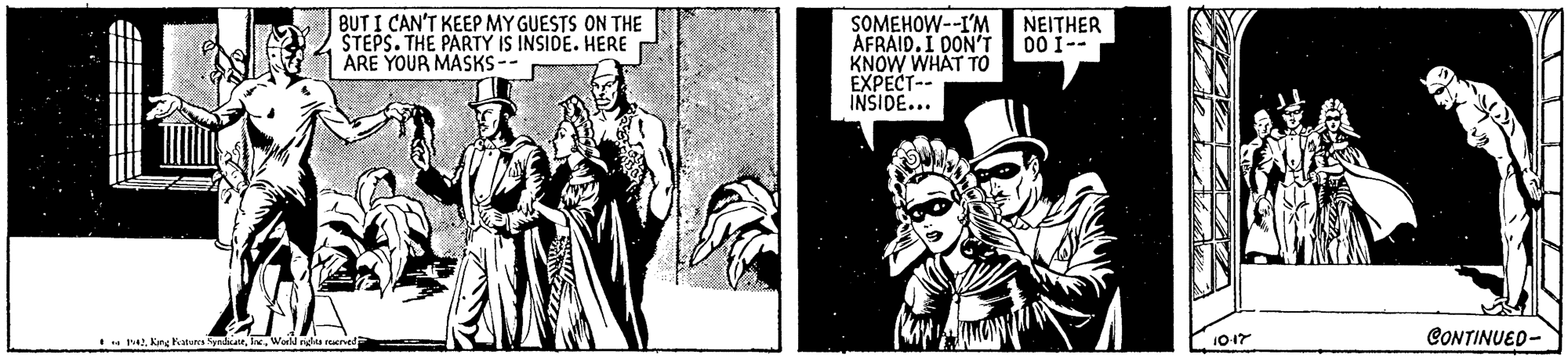 Fictional character OCR: BUT I CAN'T KEEP MY GUESTS ON THE STEPS. THE PARTY IS INSIDE. HERE ARE YOUR MASKS-- SOMEHOW--I'M AFRAID. I DON'T KNOW WHAT To EXPECT-- INSIDE... NEITHER 00 1-- - tWold rds rved 1017 CONTINUED- BUT I CAN'T KEEP MY GUESTS ON THE STEPS. THE PARTY IS INSIDE. HERE ARE YOUR MASKS-- SOMEHOW--I'M AFRAID. I DON'T KNOW WHAT To EXPECT-- INSIDE... NEITHER 00 1-- - tKng Fnares SyndicanWold rds rved 1017 CONTINUED-