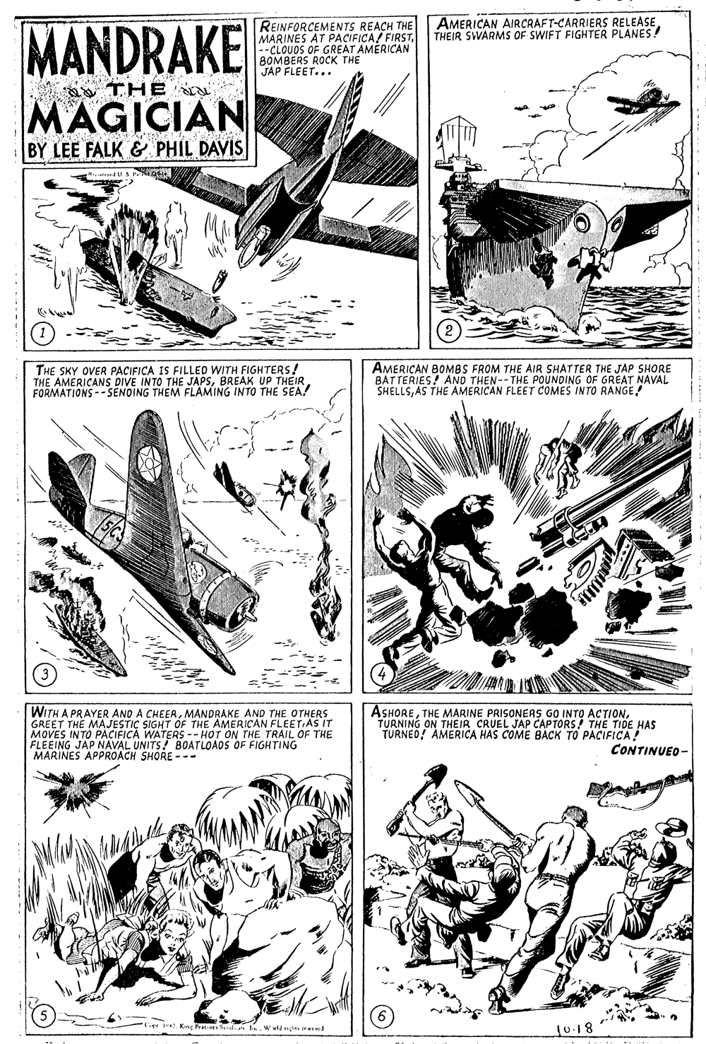 Line art OCR: AMERICAN AIRCRAFT-CARRIERS RELEASETHEIR SWARMS OF SWIFT FIGHTER PLANES ! MANDRAKE REINFORCEMENTS REACH THE MARINES AT PACIFICA FIRST--CLOUDS OF GREAT AMERICAN BOMBERS ROCK THE JAP FLEET... THE MAGICIAN BY LEE FALK & PHIL DAVIS THE SKY OVER PACIFICA IS FILLED WITH FIGHTERS! THE AMERICANS DIVE INTO THE JAPSBREAK UP THEIR FORMATIONS -- SENOING THEM FLAMING INTO THE SEA! AMERICAN BOMBS FROM THE AIR SHATTER THE JAP SHORE BATTERIES! AND THEN--THE POUNDING OF GREAT NAVAL SHELLSAS THE AMERICAN FLEET COMES INTO RANGE WITH A PRAYER AND A CHEERMANDRAKE AND THE OTHERS GREET THE MAJESTIC SIGHT OF THE AMERICAN FLEET AS IT MOVES INTO PACIFICA WATERS -- HOT ON THE TRAIL OF THE FLEEING JAP NAVAL UNITS! BOATLOADS OF FIGHTING MARINES APPROACH SHORE --- ASHORETURNING ON THEIR CRUEL JAP CAPTORS! THE TIDE HAS TURNED! AMERICA HAS COME BACK TO PACIFICA CONTINUEO- CiptKng Prats Sdin Ww ts ved 10.18 AMERICAN AIRCRAFT-CARRIERS RELEASETHEIR SWARMS OF SWIFT FIGHTER PLANES ! MANDRAKE REINFORCEMENTS REACH THE MARINES AT PACIFICA FIRST--CLOUDS OF GREAT AMERICAN BOMBERS ROCK THE JAP FLEET... THE MAGICIAN BY LEE FALK & PHIL DAVIS THE SKY OVER PACIFICA IS FILLED WITH FIGHTERS! THE AMERICANS DIVE INTO THE JAPSBREAK UP THEIR FORMATIONS -- SENOING THEM FLAMING INTO THE SEA! AMERICAN BOMBS FROM THE AIR SHATTER THE JAP SHORE BATTERIES! AND THEN--THE POUNDING OF GREAT NAVAL SHELLSAS THE AMERICAN FLEET COMES INTO RANGE WITH A PRAYER AND A CHEERMANDRAKE AND THE OTHERS GREET THE MAJESTIC SIGHT OF THE AMERICAN FLEET AS IT MOVES INTO PACIFICA WATERS -- HOT ON THE TRAIL OF THE FLEEING JAP NAVAL UNITS! BOATLOADS OF FIGHTING MARINES APPROACH SHORE --- ASHORETHE MARINE PRISONERS GO INTO ACTIONTURNING ON THEIR CRUEL JAP CAPTORS! THE TIDE HAS TURNED! AMERICA HAS COME BACK TO PACIFICA CONTINUEO- CiptKng Prats Sdin Ww ts ved 10.18