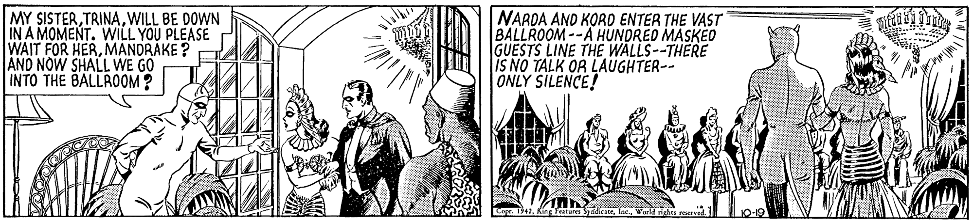 Drawing OCR: MY SISTERWILL BE DOWN IN A MOMENT. WILL YOU PLEASE WAIT FOR HERMANDRAKE ? AND NOW SHALL WE GO INTO THE BALLROOM ? NAROA AND KORD ENTER THE VAST BALLROOM--A HUNDRED MASKED GUESTS LINE THE WALLS--THERE IS NO TALK OR LAUGHTER-- ONLY SILENCE! Copr. 1942Inc. Warld rights reserved. MY SISTERWILL BE DOWN IN A MOMENT. WILL YOU PLEASE WAIT FOR HERMANDRAKE ? AND NOW SHALL WE GO INTO THE BALLROOM ? NAROA AND KORD ENTER THE VAST BALLROOM--A HUNDRED MASKED GUESTS LINE THE WALLS--THERE IS NO TALK OR LAUGHTER-- ONLY SILENCE! Copr. 1942King etares SyndicateInc. Warld rights reserved.