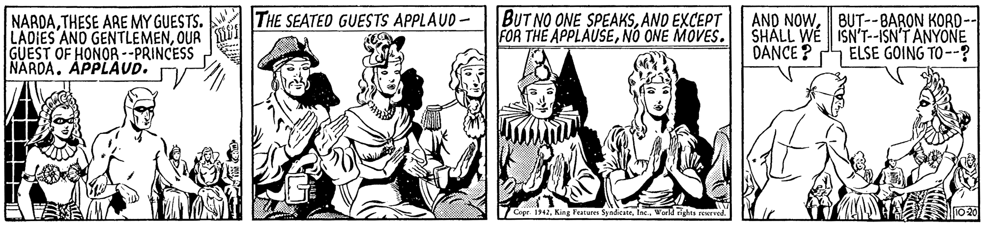 Gesture OCR: NARDATHESE ARE MY GUESTS. LADIES ANO GENTLEMENOUR GUEST OF HONOR --PRINCESS NARDA. APPLAUD. THE SEATED GUESTS APPLAUD- BUT NO ONE SPEAKSAND EXCEPT FOR THE APPLAUSENO ONE MÓVES. AND NOWBUT--BARON KORD-- SHALL WE ISN'T--ISN'T ANYONE DANCE ? ELSE GOING TO --? Copr. 1942World rights reserved. 10 20 NARDATHESE ARE MY GUESTS. LADIES ANO GENTLEMENOUR GUEST OF HONOR --PRINCESS NARDA. APPLAUD. THE SEATED GUESTS APPLAUD- BUT NO ONE SPEAKSAND EXCEPT FOR THE APPLAUSENO ONE MÓVES. AND NOWBUT--BARON KORD-- SHALL WE ISN'T--ISN'T ANYONE DANCE ? ELSE GOING TO --? Copr. 1942King Features SyndicateWorld rights reserved. 10 20
