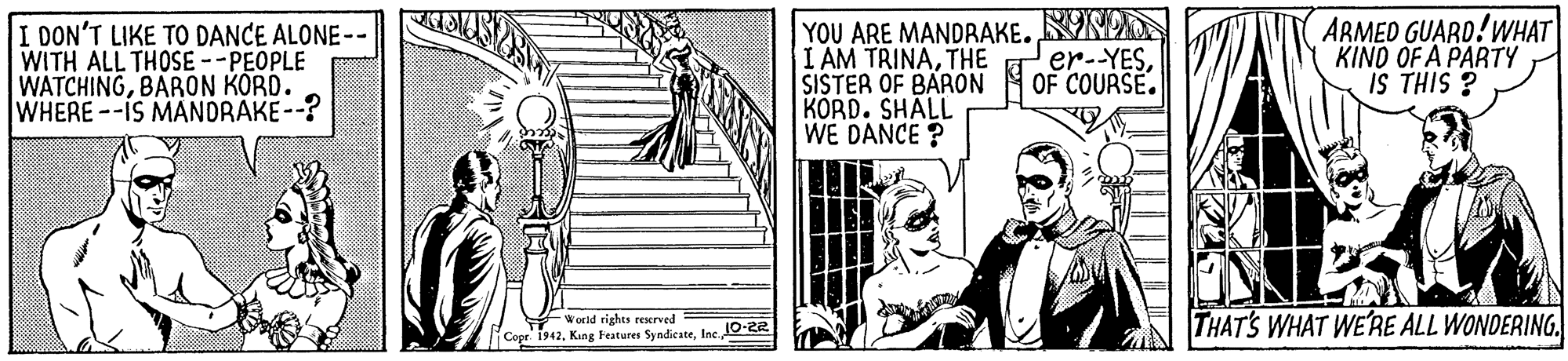 Drawing OCR: I DON'T LIKE TO DANCE ALONE-- WITH ALL THOSE --PEOPLE WATCHINGBARON KORD. WHERE--IS MANDRAKE--? YOU ARE MANDRAKE. NDO I AM TRINATHE SISTER OF BARON 4 OF COURSE. KORD. SHALL WE DANCE ? ARMED GUARD!WHAT KINO OF A PARTY IS THIS ? er--YESWornd rights reserved lCopr. 1942Ine 0-22 THAT'S WHAT WE'RE ALL WONDERING. I DON'T LIKE TO DANCE ALONE-- WITH ALL THOSE --PEOPLE WATCHINGBARON KORD. WHERE--IS MANDRAKE--? YOU ARE MANDRAKE. NDO I AM TRINATHE SISTER OF BARON 4 OF COURSE. KORD. SHALL WE DANCE ? ARMED GUARD!WHAT KINO OF A PARTY IS THIS ? er--YESWornd rights reserved lCopr. 1942Kang Features SyndicateIne 0-22 THAT'S WHAT WE'RE ALL WONDERING.