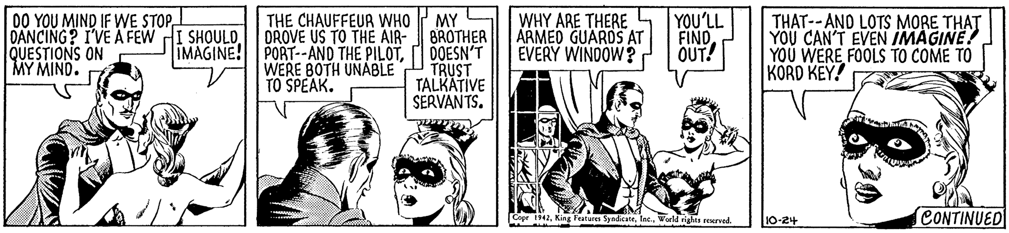 Parallel OCR: 00 YOU MIND IF WE STOPDANCING? I'VE A FEW QUESTIONS ON MY MIND. MY BROTHER DOESN'T TRUST TALKATIVE SERVANTS. WHY ARE THERE ARMED GUARDS AT EVERY WINDOW? YOU'LL FIND OUT! THE CHAUFFEUR WHO OROVE US TO THE AIR- THAT--AND LOTS MORE THAT YOU CAN'T EVEN IMAGINE! YOU WERE FOOLS TO COME TO KORD KEY! SHOULD. IMAGINE! PORT--AND THE PILOTWERE BOTH UNABLE TO SPEAK. Copr 1942World rights reserved. 10-24 CONTINUED 00 YOU MIND IF WE STOPDANCING? I'VE A FEW QUESTIONS ON MY MIND. MY BROTHER DOESN'T TRUST TALKATIVE SERVANTS. WHY ARE THERE ARMED GUARDS AT EVERY WINDOW? YOU'LL FIND OUT! THE CHAUFFEUR WHO OROVE US TO THE AIR- THAT--AND LOTS MORE THAT YOU CAN'T EVEN IMAGINE! YOU WERE FOOLS TO COME TO KORD KEY! SHOULD. IMAGINE! PORT--AND THE PILOTWERE BOTH UNABLE TO SPEAK. Copr 1942King Features SyndicateWorld rights reserved. 10-24 CONTINUED