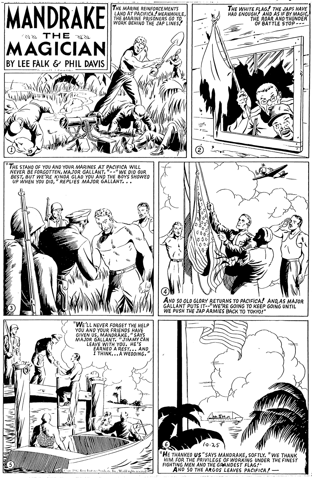 Line OCR: MANDRAKE THE MARINE REINFORCEMENTS LAND AT PACIFICA! MEANWHILEWORK BEHINO THE JAP LINES? THE WHITE FLAG! THE JAPS HAVE HAO ENOUGH. AND AS IF BY MAGICTHE ROAR AND THUNDER OF BATTLE STOP --- THE u MAGICIAN BY LEE FALK & PHIL DAVIS THE STANO OF YOU AND YOUR MARINES AT PACIFICA WILL NEVER BE FORGOTTENMAJOR GALLANT. "--"WE DIO OUR BESTBUT WE'RE KINOA GLAD YOU AND THE BOYS SHOWED UP WHEN YOU DID" REPLIES MAJOR GALLANT... AND sO OLO GLORY RETURNS TO PACIFICA! ANDAS MAJOR GALLANT PUTS IT--"WE'RE GOING TO KEEP GOING UNTIL WE PUSH THE JAP ARMIES BACK TO TOKYO!" "WE'LL NEVER FORGET THE HELP YOU AND YOURI GIVEN USMANORAKE SAYS. MAJOR GALLANT. "JIMMY CAN LEAVE WITH YOU. HE'S EARNEO S HAVE I THIN AR WEDDING." AND. 10-25 "HE THANKEO us"SAYS MANDRAKESOFTLY. " WE THANK HIM FOR THE PRIVILEGE OF WORKING UNDER THE FIGHTING MEN ANO THE GAANDEST FLAG!" ANO SO THE ARGOS LEAVES PACIFICA! - ". K heat h s. I. Wld ngts tesed MANDRAKE THE MARINE REINFORCEMENTS LAND AT PACIFICA! MEANWHILETHE MARINE PRISONERS GO TOWORK BEHINO THE JAP LINES? THE WHITE FLAG! THE JAPS HAVE HAO ENOUGH. AND AS IF BY MAGICTHE ROAR AND THUNDER OF BATTLE STOP --- THE u MAGICIAN BY LEE FALK & PHIL DAVIS THE STANO OF YOU AND YOUR MARINES AT PACIFICA WILL NEVER BE FORGOTTENMAJOR GALLANT. "--"WE DIO OUR BESTBUT WE'RE KINOA GLAD YOU AND THE BOYS SHOWED UP WHEN YOU DID" REPLIES MAJOR GALLANT... AND sO OLO GLORY RETURNS TO PACIFICA! ANDAS MAJOR GALLANT PUTS IT--"WE'RE GOING TO KEEP GOING UNTIL WE PUSH THE JAP ARMIES BACK TO TOKYO!" "WE'LL NEVER FORGET THE HELP YOU AND YOURI GIVEN USMANORAKE SAYS. MAJOR GALLANT. "JIMMY CAN LEAVE WITH YOU. HE'S EARNEO S HAVE I THIN AR WEDDING." AND. 10-25 "HE THANKEO us"SAYS MANDRAKESOFTLY. " WE THANK HIM FOR THE PRIVILEGE OF WORKING UNDER THE FIGHTING MEN ANO THE GAANDEST FLAG!" ANO SO THE ARGOS LEAVES PACIFICA! - ". K heat h s. I. Wld ngts tesed