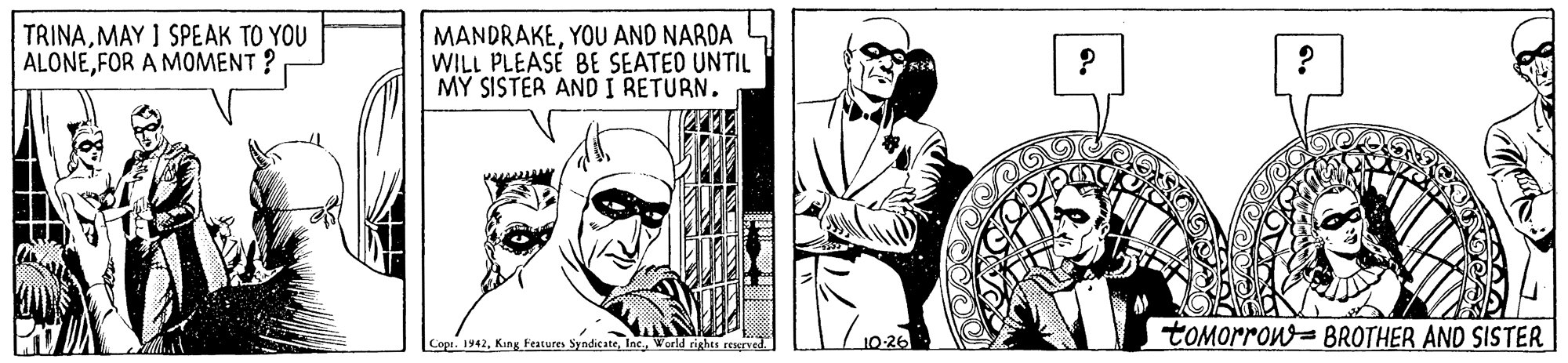 Comic book OCR: TRINAMAY I SPEAK TO YOU ALONEFOR A MOMENT ? MANDRAKEYOU AND NARDA WILL PLEASE BE SEATED UNTIL MY SISTER AND I RETURN. tOMorron=BROTHER AND SISTER Cope. 1942World rights rexrved. TRINAMAY I SPEAK TO YOU ALONEFOR A MOMENT ? MANDRAKEYOU AND NARDA WILL PLEASE BE SEATED UNTIL MY SISTER AND I RETURN. tOMorron=BROTHER AND SISTER Cope. 1942King Features SyndicateWorld rights rexrved.