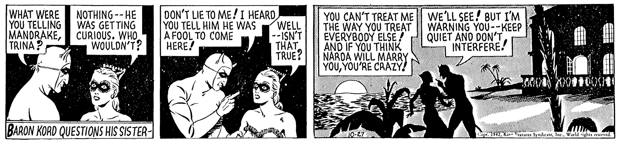 Fiction OCR: WHAT WERE | Y?U TELLING MANDRAKETRINA ? NOTHING-- HE WAS GETTING CURIOUS. WHO WOULDN'T? DON'T LIE TO ME !I HEARDWELL --ISN'T THAT TRUE? YOU CAN'T TREAT ME WE'LL SEE! BUT I'M THE WAY YOU TREAT EVERYBODY ELSE ! AND IF YOU THINK NARDA WILL MARRY YOUYOU'RE CRAZY! YOU TELL HIM HE WAS A FOOL TO COME HERE! WARNING YOU--KEEP QUIET AND DON'T INTERFERE! BARON KORD QUESTIONS HIS SISTER- oprWorld rights reswrved. WHAT WERE | Y?U TELLING MANDRAKETRINA ? NOTHING-- HE WAS GETTING CURIOUS. WHO WOULDN'T? DON'T LIE TO ME !I HEARDWELL --ISN'T THAT TRUE? YOU CAN'T TREAT ME WE'LL SEE! BUT I'M THE WAY YOU TREAT EVERYBODY ELSE ! AND IF YOU THINK NARDA WILL MARRY YOUYOU'RE CRAZY! YOU TELL HIM HE WAS A FOOL TO COME HERE! WARNING YOU--KEEP QUIET AND DON'T INTERFERE! BARON KORD QUESTIONS HIS SISTER- oprKin atures SyndicateWorld rights reswrved.