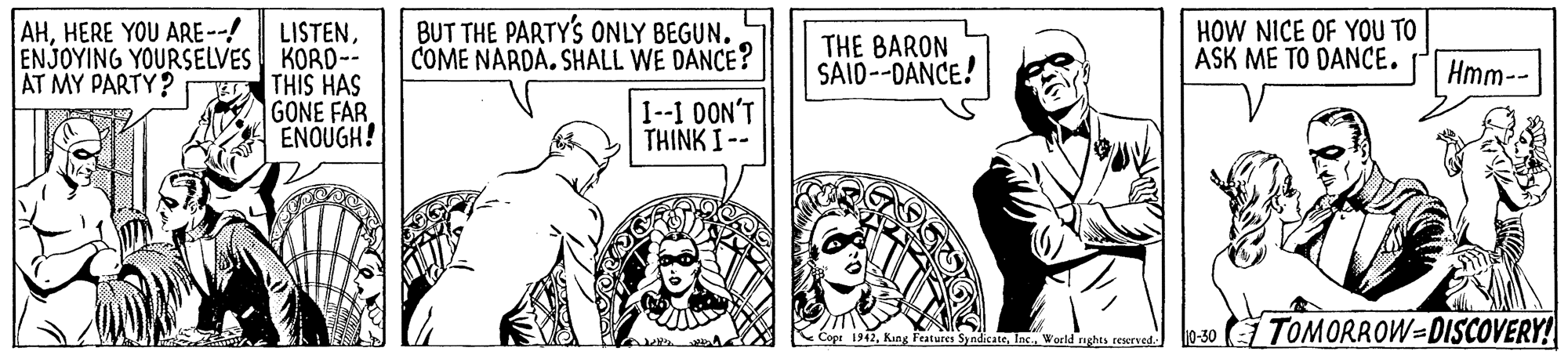 Art OCR: BUT THE PARTY'S ONLY BEGUN. COME NARDA. SHALL WE DANCE? AHHERE YOU ARE--! HOW NICE OF YOU TO ASK ME TO DANCE. LISTENENJOYING YOURSELVES KORD-- THIS HAS GONE FAR ENOUGH! THE BARON SAID--DANCE! AT MY PARTY? Hmm-- I-1 0ON'T THINK I -- Kége 912Werld rughts resrved lo-30 TOMORROW=DISCOVERY! BUT THE PARTY'S ONLY BEGUN. COME NARDA. SHALL WE DANCE? AHHERE YOU ARE--! HOW NICE OF YOU TO ASK ME TO DANCE. LISTENENJOYING YOURSELVES KORD-- THIS HAS GONE FAR ENOUGH! THE BARON SAID--DANCE! AT MY PARTY? Hmm-- I-1 0ON'T THINK I -- Kége 912King Fenture SyndeatWerld rughts resrved lo-30 TOMORROW=DISCOVERY!