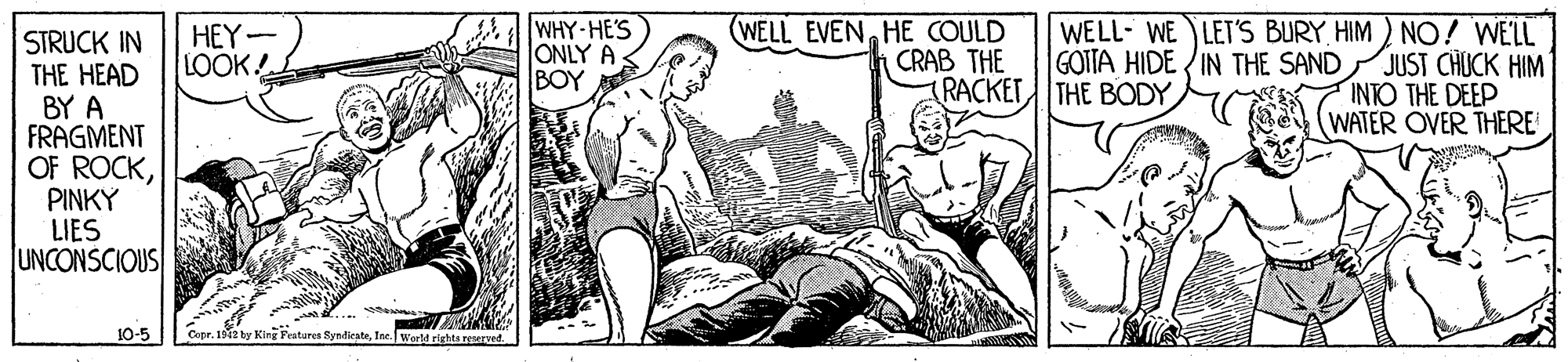 Comic book OCR: WHY-HE'S ONLY A BOY (WELL EVENHE COULD WELL- WE LET'S BURY HIM ) NO! WELL JUST CHUCK HIM INTO THE DEEP WATER OVER THERE HEY- LOOK! STRUCK IN THE HEAD BY A FRAGMENT OF ROCKPINKY LIES UNCONSCIOUS CRAB THE RACKET THE BODY GOTTA HIDE IN THE SAND 10-5 Coer. 191 by King Festures SyndirateIne. World rights reseryed. WHY-HE'S ONLY A BOY (WELL EVENHE COULD WELL- WE LET'S BURY HIM ) NO! WELL JUST CHUCK HIM INTO THE DEEP WATER OVER THERE HEY- LOOK! STRUCK IN THE HEAD BY A FRAGMENT OF ROCKPINKY LIES UNCONSCIOUS CRAB THE RACKET THE BODY GOTTA HIDE IN THE SAND 10-5 Coer. 191 by King Festures SyndirateIne. World rights reseryed.