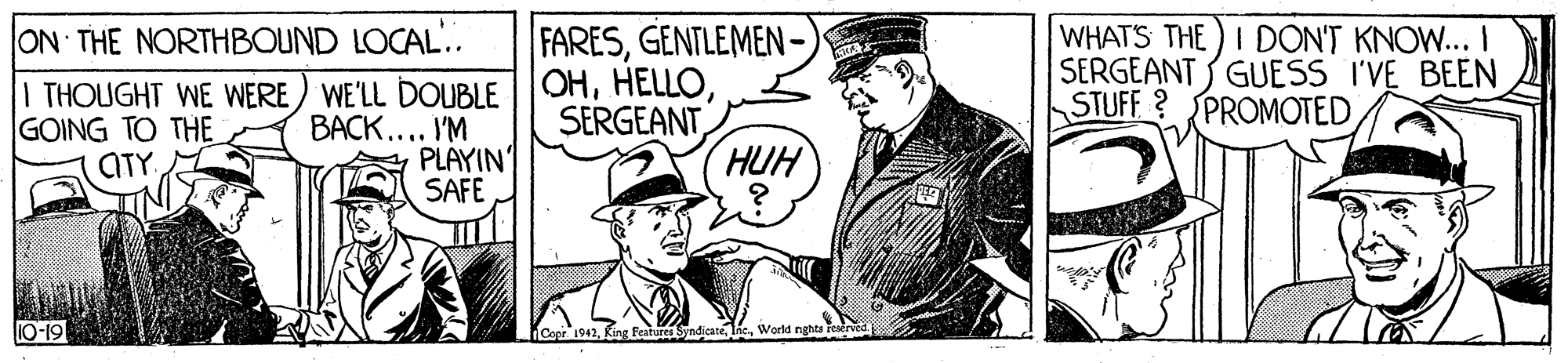 Photo caption OCR: ON THE NORTHBOUND LOCAL.. I THOUGHT WE WERE) WE'LL DOUBLE BACK.... I'M PLAYIN SAFE FARESGENTLEMEN- OHHUH WHATS THE)I DON'T KNOW... I SERGEANT GUESS I'VE BEEN STUFF? PROMOTED GOING TO THE ATY 10-19 ndicateWorld nghta Feserved. Cepr. 1942 ON THE NORTHBOUND LOCAL.. I THOUGHT WE WERE) WE'LL DOUBLE BACK.... I'M PLAYIN SAFE FARESGENTLEMEN- OHHUH WHATS THE)I DON'T KNOW... I SERGEANT GUESS I'VE BEEN STUFF? PROMOTED GOING TO THE ATY 10-19 ndicateWorld nghta Feserved. Cepr. 1942