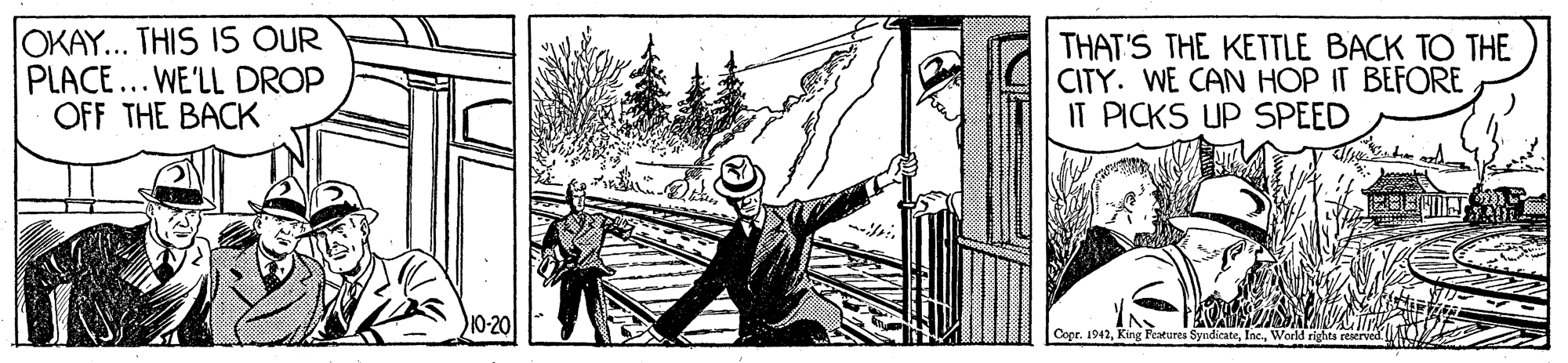 People in nature OCR: OKAY... THIS IS OUR PLACE... WE'LL DROP OFF THE BACK THAT'S THE KETTLE BACK TO THE CITY. WE CAN HOP IT BEFORE IT PICKS UP SPEED 10-20 Copr. 1942World rights reserved OKAY... THIS IS OUR PLACE... WE'LL DROP OFF THE BACK THAT'S THE KETTLE BACK TO THE CITY. WE CAN HOP IT BEFORE IT PICKS UP SPEED 10-20 Copr. 1942King Features SyndicateWorld rights reserved