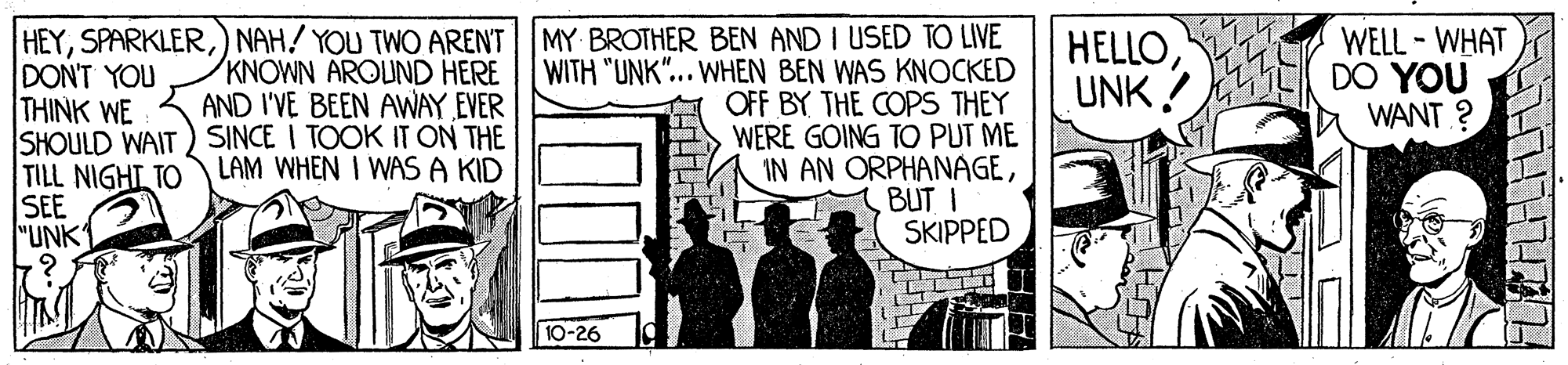 Fiction OCR: HEY) NAH! YOU TWO ARENT | MY BROTHER BEN AND I USED TO LIVE WITH "UNK"... WHEN BEN WAS KNOCKED OFF BY THE COPS THEY WERE GOING TO PUT ME IN AN ORPHANAGEBUT I SKIPPED KNOWN AROUND HERE AND I'VE BEEN AWAY EVER SHOULD WAIT) SINCE I TOOK IT ON THE LAM WHEN I WAS A KID HELLOUNK! WELL - WHAT DO YOU WANT ? DON'T YOU THINK WE TILL NIGHT TO SEE "UNK 10-26 HEY) NAH! YOU TWO ARENT | MY BROTHER BEN AND I USED TO LIVE WITH "UNK"... WHEN BEN WAS KNOCKED OFF BY THE COPS THEY WERE GOING TO PUT ME IN AN ORPHANAGEBUT I SKIPPED KNOWN AROUND HERE AND I'VE BEEN AWAY EVER SHOULD WAIT) SINCE I TOOK IT ON THE LAM WHEN I WAS A KID HELLOUNK! WELL - WHAT DO YOU WANT ? DON'T YOU THINK WE TILL NIGHT TO SEE "UNK 10-26
