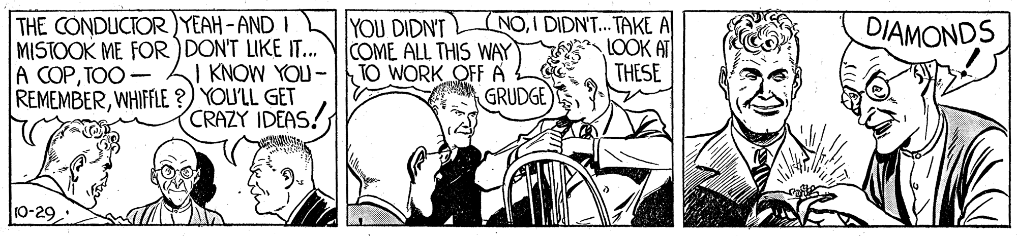 Bicycle OCR: THE CONDUCTOR )YEAH-AND I MISTOOK ME FOR ) DON'T LIKE IT.. J KNOW YOU- REMEMBERWHIFFLE ?) YOU'LL GET CRAZY IDEAS! NOI DIDN'T... TAKE A LOOK AT THESE DIAMONDS YOU DIDN'T COME ALL THIS WAY TO WORK OFF A GRUDGE A COPTOO 10-29 THE CONDUCTOR )YEAH-AND I MISTOOK ME FOR ) DON'T LIKE IT.. J KNOW YOU- REMEMBERWHIFFLE ?) YOU'LL GET CRAZY IDEAS! NOI DIDN'T... TAKE A LOOK AT THESE DIAMONDS YOU DIDN'T COME ALL THIS WAY TO WORK OFF A GRUDGE A COPTOO 10-29