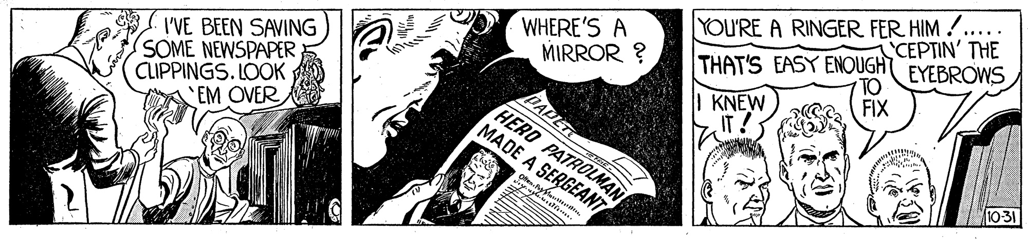 Printmaking OCR: YOU'RE A RINGER FER HIM .. THAT'S EASY ENOUGHT ..... CEPTIN' THE WHERE'S A MIRROR ? EYEBROWS TO I'VE BEEN SAVING SOME NEWSPAPER CLIPPINGS. LOOK EM OVER FIX | KNEW IT! DAPET HERO PATROLMAN MADE A SERGEANT 10-31 Ofen. YOU'RE A RINGER FER HIM .. THAT'S EASY ENOUGHT ..... CEPTIN' THE WHERE'S A MIRROR ? EYEBROWS TO I'VE BEEN SAVING SOME NEWSPAPER CLIPPINGS. LOOK EM OVER FIX | KNEW IT! DAPET HERO PATROLMAN MADE A SERGEANT 10-31 Ofen.