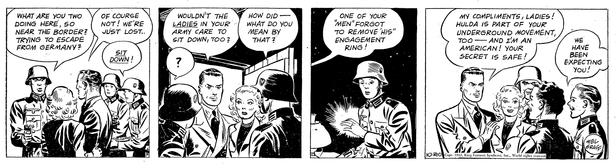 Comic book OCR: WHAT ARE YOU TWO DOING HERESO NEAR THE BORDER? TRYING TO ESCAPE FROM GERMANY? OF COURGE NOT! WE'RE JUST LOST.. WOULDN'T THE LADIES IN YOUR ARMY CARE TO SIT DOWNTO00? HOW DID- ONE OF YOUR "MEN" FORGOT TO REMOVE HIS" ENGAGEMENT RING! MY COMPLIMENTSLADIES! HULDA IS PART OF YOUR UNDERGROUND MOVEMENTTOO- AND I'M AN AMERICAN! YOUR SECRET IS SAFE! WHAT DO YOU MEAN BY THAT ? WE HAVE BEEN EXPECTING You! SIT DOWN ! MEL GRAG WHAT ARE YOU TWO DOING HERESO NEAR THE BORDER? TRYING TO ESCAPE FROM GERMANY? OF COURGE NOT! WE'RE JUST LOST.. WOULDN'T THE LADIES IN YOUR ARMY CARE TO SIT DOWNTO00? HOW DID- ONE OF YOUR "MEN" FORGOT TO REMOVE HIS" ENGAGEMENT RING! MY COMPLIMENTSLADIES! HULDA IS PART OF YOUR UNDERGROUND MOVEMENTTOO- AND I'M AN AMERICAN! YOUR SECRET IS SAFE! WHAT DO YOU MEAN BY THAT ? WE HAVE BEEN EXPECTING You! SIT DOWN ! MEL GRAG