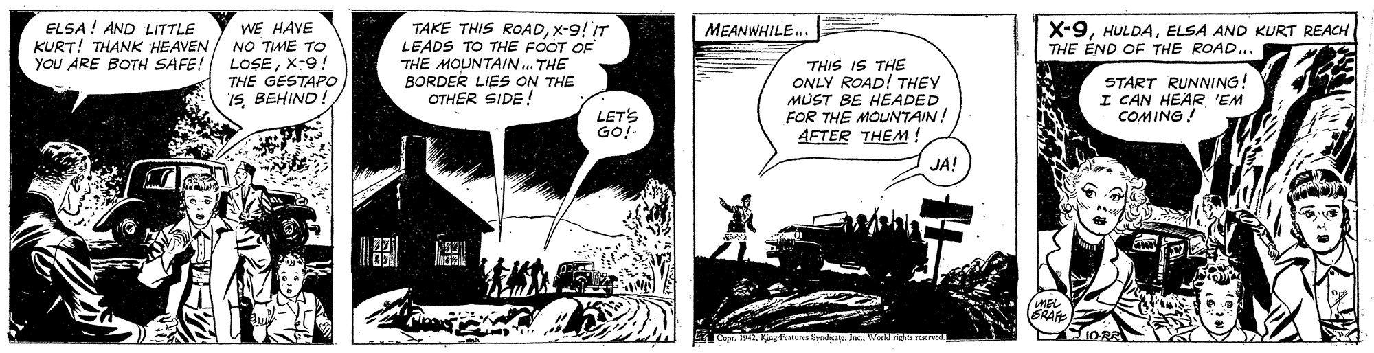 Comics OCR: ELSA ! AND LITTLE KURT! THANK HEAVEN YOU ARE BOTH SAFE! TAKE THIS ROADX-9! IT LEADS TO THE FOOT OF THE MOUNTAIN.. THE BORDER LIES ON THE OTHER SIDE ! WE HAVE NO TIME TO X-9ELSA AND KURT REACH THE ÉND OF THE ROAD... MEANWHILE. LOSEX-9! THE GESTAPO IS BEHIND! THIS IS THE ONLY ROAD! THEY MUST BE HEADED FOR THE MOUNTAIN! AFTER THEM ! START RUNNING! I CAN HEAR 'EM COMING! LET'S GO!- JA! MEL GRAF ELSA ! AND LITTLE KURT! THANK HEAVEN YOU ARE BOTH SAFE! TAKE THIS ROADX-9! IT LEADS TO THE FOOT OF THE MOUNTAIN.. THE BORDER LIES ON THE OTHER SIDE ! WE HAVE NO TIME TO X-9ELSA AND KURT REACH THE ÉND OF THE ROAD... MEANWHILE. LOSEX-9! THE GESTAPO IS BEHIND! THIS IS THE ONLY ROAD! THEY MUST BE HEADED FOR THE MOUNTAIN! AFTER THEM ! START RUNNING! I CAN HEAR 'EM COMING! LET'S GO!- JA! MEL GRAF