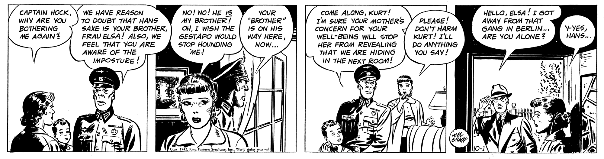 Conversation OCR: CAPTAIN HOCKWHY ARE YOU BOTHERING ME AGAIN? WE HAVE REASON TO DOUBT THAT HANS SAXE IS YOUR BROTHERWE FEEL THAT YOU ARE AWARE OF THE IMPOSTURE ! NO! NO! HE 1s MY BROTHER! OHI WISH THE GESTAPO WOULD STOP HOUNDING ME! YOUR "BROTHER" IS ON HIS WAY HERENOW... HELLOELSA! I GOT AWAY FROM THAT GANG IN BERLIN.. ARE VOU ALONE ? COME ALONGKURT! I'M SURE YOUR MOTHERS CONCERN FOR YOUR PLEASE! DON'T HARM KURT! I'LL DO ANYTHING YOU SAY! Y-YESHANS. WELL-BEING WILL STOP HER FROM REVEALING THAT WE ARE HIDING IN THE NEXT ROOM! ORAF Ceer 194lec orld riherved 10-1 CAPTAIN HOCKWHY ARE YOU BOTHERING ME AGAIN? WE HAVE REASON TO DOUBT THAT HANS SAXE IS YOUR BROTHERFRAU ELSA! ALSOWE FEEL THAT YOU ARE AWARE OF THE IMPOSTURE ! NO! NO! HE 1s MY BROTHER! OHI WISH THE GESTAPO WOULD STOP HOUNDING ME! YOUR "BROTHER" IS ON HIS WAY HERENOW... HELLOELSA! I GOT AWAY FROM THAT GANG IN BERLIN.. ARE VOU ALONE ? COME ALONGKURT! I'M SURE YOUR MOTHERS CONCERN FOR YOUR PLEASE! DON'T HARM KURT! I'LL DO ANYTHING YOU SAY! Y-YESHANS. WELL-BEING WILL STOP HER FROM REVEALING THAT WE ARE HIDING IN THE NEXT ROOM! ORAF Ceer 194King Festum Syadicatelec orld riherved 10-1