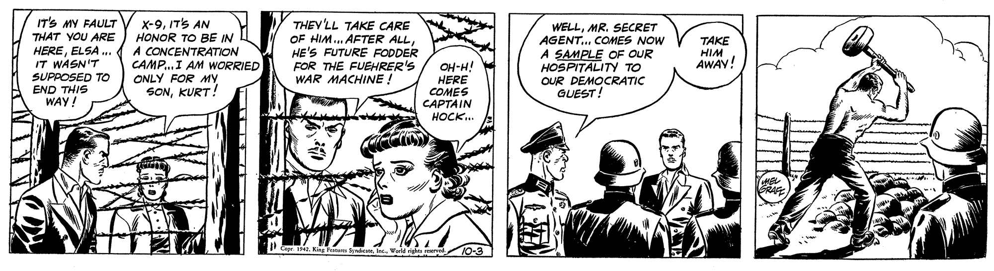 Line OCR: IT'S MY FAULT THAT YOU ARE HEREELSA ... IT WASN'T SUPPOSED TO END THIS WAY! X-9ITS AN HONOR TO BE IN A CONCENTRATION CAMP..I AM WORRIED ONLY FOR MY SONKURT! THEY'LL TAKE CARE OF HIM... AFTER ALLHE'S FUTURE FODDER FOR THE FUEHRER'S WAR MACHINE ! WELLMR. SECRET AGENT.. COMES NOW A SAMPLE OF OUR HOSPITALITY TO OUR DEMOCRATIC GUEST! ???? HIM AWAY! OH-H! HERE COMES CAPTAIN ????.. IT'S MY FAULT THAT YOU ARE HEREELSA ... IT WASN'T SUPPOSED TO END THIS WAY! X-9ITS AN HONOR TO BE IN A CONCENTRATION CAMP..I AM WORRIED ONLY FOR MY SONKURT! THEY'LL TAKE CARE OF HIM... AFTER ALLHE'S FUTURE FODDER FOR THE FUEHRER'S WAR MACHINE ! WELLMR. SECRET AGENT.. COMES NOW A SAMPLE OF OUR HOSPITALITY TO OUR DEMOCRATIC GUEST! ???? HIM AWAY! OH-H! HERE COMES CAPTAIN ????..