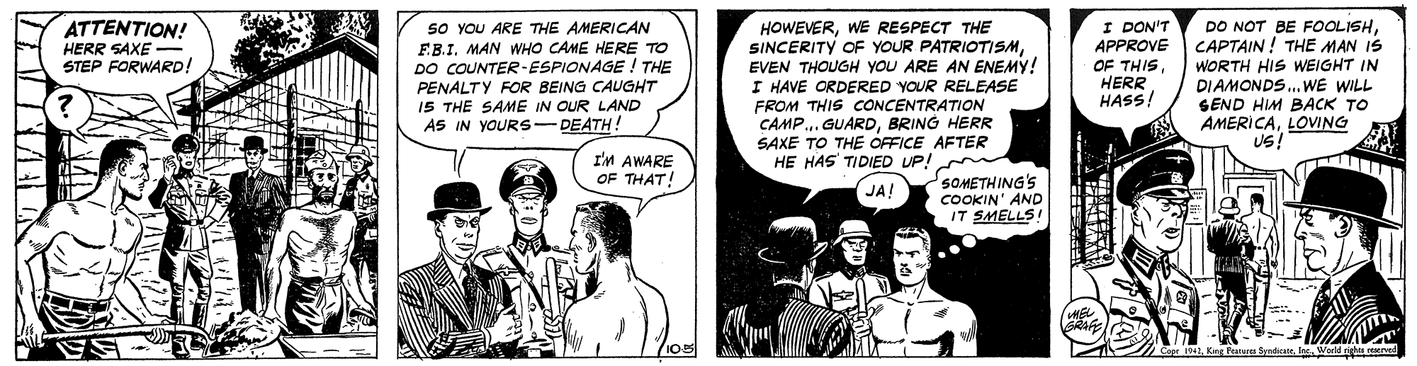 Parallel OCR: I DON'T APPROVE OF THIS HERR HASS! DO NOT BE FOOLISHCAPTAIN ! THE MAN IS WORTH HIS WEIGHT IN DIAMONDS.WE WILL SEND HIM BACK TO AMERICALOVING Us! ATTENTION! so YOU ARE THE AMERICAN F.B.I. MAN WHO CAME HERE TO DO COUNTER-ESPIONAGE ! THE HOWEVERWE RESPECT THE SINCERITY OF YOUR PATRIOTISMEVEN THOUGH YOU ARE AN ENEMY! I HAVE ORDERED YOUR RELEASE HERR SAXE STEP FORWARD! PENALTY FOR BEING CAUGHT 15 THE SAME IN OUR LAND A5 IN YOURS-DEATH! FROM THIS CONCENTRATION CAMP.. GUARDBRING HERR SAXE TO THE OFFICE AFTER HE HAS TIDIED UP! I'M AWARE OF THAT! SOMETHING'S COOKIN' AND IT SMELLS! JA! apr 1042World rights rd I DON'T APPROVE OF THIS HERR HASS! DO NOT BE FOOLISHCAPTAIN ! THE MAN IS WORTH HIS WEIGHT IN DIAMONDS.WE WILL SEND HIM BACK TO AMERICALOVING Us! ATTENTION! so YOU ARE THE AMERICAN F.B.I. MAN WHO CAME HERE TO DO COUNTER-ESPIONAGE ! THE HOWEVERWE RESPECT THE SINCERITY OF YOUR PATRIOTISMEVEN THOUGH YOU ARE AN ENEMY! I HAVE ORDERED YOUR RELEASE HERR SAXE STEP FORWARD! PENALTY FOR BEING CAUGHT 15 THE SAME IN OUR LAND A5 IN YOURS-DEATH! FROM THIS CONCENTRATION CAMP.. GUARDBRING HERR SAXE TO THE OFFICE AFTER HE HAS TIDIED UP! I'M AWARE OF THAT! SOMETHING'S COOKIN' AND IT SMELLS! JA! apr 1042Kng Peaare SyndicateWorld rights rd