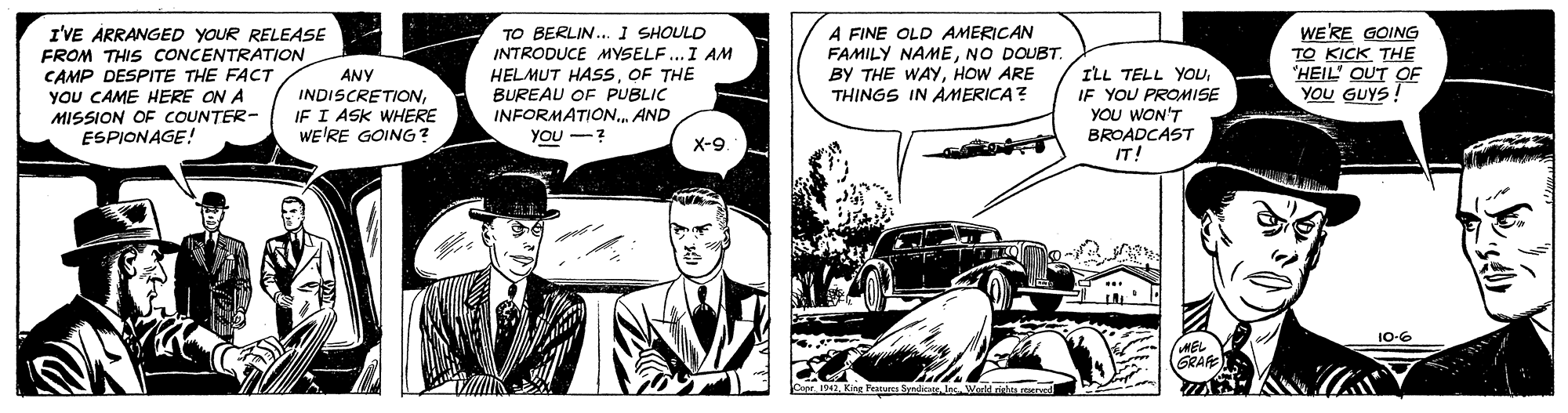 Art OCR: A FINE OLD AMERICAN FAMILY NAMENO DOUBT. BY THE WAYHOW ARE THINGS IN AMERICA? TO BERLIN... I SHOULD I'VE ÅRRANGED YOUR RELEASE FROM THIS CONCENTRATION CAMP DESPITE THE FACT YOU CAME HERE ON A MISSION OF COUNTER- ESPIONAGE! INTRODUCE MYSELF...I AM HELMUT HASSOF THE BUREAU OF PUBLIC INFORMATIONAND YOU -? ILL TELL YOUIF YOU PROMISE YOU WON'T BROADCAST IT! WE'RE GOING TO KICK THE 'HEIL' OUT OF YOU GUYS! ANY INDISCRETION IF I ASK WHERE WE'RE GOING? X-9 10-6 GRAFE A FINE OLD AMERICAN FAMILY NAMENO DOUBT. BY THE WAYHOW ARE THINGS IN AMERICA? TO BERLIN... I SHOULD I'VE ÅRRANGED YOUR RELEASE FROM THIS CONCENTRATION CAMP DESPITE THE FACT YOU CAME HERE ON A MISSION OF COUNTER- ESPIONAGE! INTRODUCE MYSELF...I AM HELMUT HASSOF THE BUREAU OF PUBLIC INFORMATIONAND YOU -? ILL TELL YOUIF YOU PROMISE YOU WON'T BROADCAST IT! WE'RE GOING TO KICK THE 'HEIL' OUT OF YOU GUYS! ANY INDISCRETION IF I ASK WHERE WE'RE GOING? X-9 10-6 GRAFE