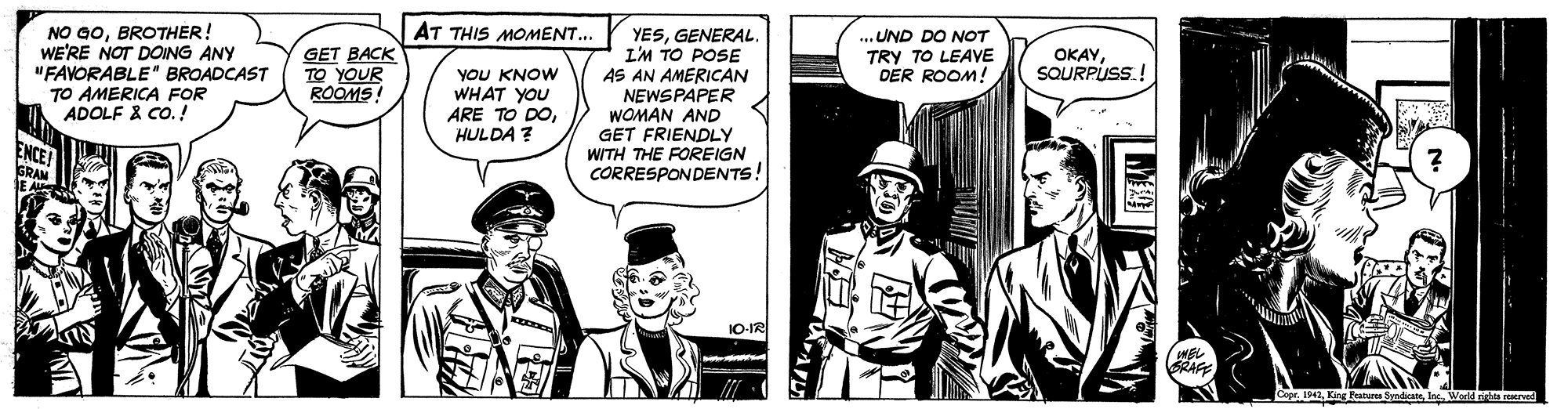 Hat OCR: NO GOBROTHER! WE'RE NOT DOING ANY "FAVORABLE" BROADCAST TO AMERICA FOR ADOLF & CO.! AT THIS MOMENT... YESGENERAL. L'M TO POSE AS AN AMERICAN NEWSPAPER WOMAN AND GET FRIENDLY WITH THE FOREIGN CORRESPONDENTS! GET BACK TO YOUR ROOMS! ... UND DO NOT TRY TO LEAVE DER ROOM! OKAYSQURPUSS.! YOU KNOW WHAT YOU ARE TO DOHULDA ? ENCE! GRAM 1O-IR Fabura SyndicanIn Wen NO GOBROTHER! WE'RE NOT DOING ANY "FAVORABLE" BROADCAST TO AMERICA FOR ADOLF & CO.! AT THIS MOMENT... YESGENERAL. L'M TO POSE AS AN AMERICAN NEWSPAPER WOMAN AND GET FRIENDLY WITH THE FOREIGN CORRESPONDENTS! GET BACK TO YOUR ROOMS! ... UND DO NOT TRY TO LEAVE DER ROOM! OKAYSQURPUSS.! YOU KNOW WHAT YOU ARE TO DOHULDA ? ENCE! GRAM 1O-IR Fabura SyndicanIn Wen