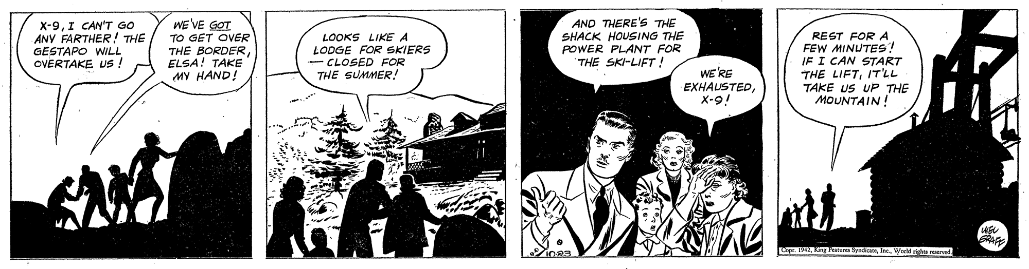 Fiction OCR: WE'VE GOT TO GET OVER THE BORDERELSA! TAKE MY HAND! AND THERE's THE SHACK HOUSING THE POWER PLANT FOR THE SKI-LIFT ! X-9I CAN'T GO ANY FARTHER! THE LOOKS LIKE A LODGE FOR SKIERS - CLOSED FOR THE SUMMER! REST FOR A FEW MINUTES! IF I CAN START THE LIFTIT'LL TAKE US UP THE MOUNTAIN! GESTAPO WILL OVERTAKE Us ! WE'RE EXHAUSTEDx-9! Copr. 1942Warld rights rered IO83 WE'VE GOT TO GET OVER THE BORDERELSA! TAKE MY HAND! AND THERE's THE SHACK HOUSING THE POWER PLANT FOR THE SKI-LIFT ! X-9I CAN'T GO ANY FARTHER! THE LOOKS LIKE A LODGE FOR SKIERS - CLOSED FOR THE SUMMER! REST FOR A FEW MINUTES! IF I CAN START THE LIFTIT'LL TAKE US UP THE MOUNTAIN! GESTAPO WILL OVERTAKE Us ! WE'RE EXHAUSTEDx-9! Copr. 1942Kng Peatares SyndcateWarld rights rered IO83