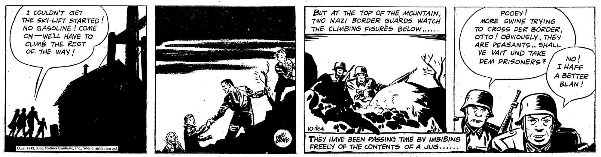 Comic book OCR: I COULDN'T GET THE SKI-LIFT STARTED! NO GASOLINE ! COME ON-WE'LL HAVE TO CLIMB THE REST OF THE WAY! BUT AT THE TOP OF THE MOUNTAINTWO NAZI BORDER GUARDS WATCH THE CLIMBING FIGURES BELOW..... POOEY! MORE SWINE TRYING TO CROSS DER BÓRDERTHEY ARE PEASANTS. SHALL VE VAIT UND TAKE DEM PRISONERS? NO! I HAFF A BETTER BLAN ! 10-R4 t THEY HAVE BEEN PASSING TME BY IMBIBING FREELY OF THE CONTENTS OF A JUG....... Capr. 1942World rights rved. I COULDN'T GET THE SKI-LIFT STARTED! NO GASOLINE ! COME ON-WE'LL HAVE TO CLIMB THE REST OF THE WAY! BUT AT THE TOP OF THE MOUNTAINTWO NAZI BORDER GUARDS WATCH THE CLIMBING FIGURES BELOW..... POOEY! MORE SWINE TRYING TO CROSS DER BÓRDEROTTO! OBVIOUSLYTHEY ARE PEASANTS. SHALL VE VAIT UND TAKE DEM PRISONERS? NO! I HAFF A BETTER BLAN ! 10-R4 t THEY HAVE BEEN PASSING TME BY IMBIBING FREELY OF THE CONTENTS OF A JUG....... Capr. 1942King Fatura SyndicateWorld rights rved.
